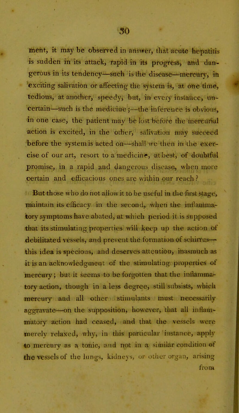 meht, it may be obsen'ed in answer, tliat acute hepatitis is sudden in its attack, rapid in its progress> and dan- gerous in its tendency—such is tiie disease—^mercurj^, in 'exciting salivation or affecting the ^stem is, at ohe time, tedious, at anotiier, speedy^ but, in every instance, un- certain—such is the medicine ;—the inference is obvious, in one case, the patient may be lost before the mercurial action is excited, in the other, salivation may isuececd before the system is acted on—shall we then in the exer- cise of our art, resort to a medicine, at best, of doubtful promise, in a rapid and dangerous disease, when more certain and efficacious ones are within <?ur reach ? But those who do not allow it to be useful iin die first stage, maintain its efficacy in the second, when die inflajiima- tory symptoms have abated, at which period it is supposed that its stimulating properties will keep up the action of debilitated vessels, and prevent the formation of schin-us— this idea is specious, and deserves attention, inasmuch as it is an acknowledgment of the stimulating properties of mercury; but it seems to be forgotten that the inflamma'- tory action, though in a less degree, still sul)sists, which m'ercury and all other stimulants must necessarily aggravate—on the supposition, however, that all inflam- matory action had ceased, and that the vessels were merely relaxed, why, in this particular instance, apply to mercury as a tonic, and not in a siaiilar condidon of the vessels of the lungs, kidneys, (jr other organ, arising from