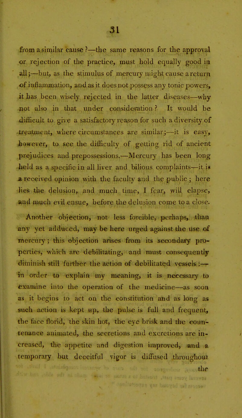 from a similar cause ?—the same reasons for the approv al or rejection of the practice, must hold equally good in all;—^but, as the stimulus of mercury might cause areturri of inflamjxiation, and as it does not|X)ssess any tonic powers, it has been wisely rejected in the latter diseases—^why not also in tliat under considemtion ? It wouJd be difficult to gi% e a satisfactory reason for such a diversity of ti'eatment, where ckcurastances are similar^—it is easy, however, to see the difficulty of getting rid of ancient prejudices and prepossessions.—Mercury has been long held as a specific in all liver and bihous complaints-^-it is a received opinion with the faculty and th(2 public ; here lies the delusion, and much time, I fear, will elapse, and much evil ensue, before the delusion come to a close. Another objection, not less forcible, perhaps, thaa any yet adduced, may be here urged against the use of mercury; this objection arises from its secondary pro- perties, which are debilitating, and must consequently diminish still further the action of debilitated vessels :— in order to explain my meaning, it is necessary to examine into the operation of the medicine—as soon as it begins to act on the constitution and as loncf as such action is kept up, the pulse is full and frequent, the face florid, the skin hot, the eye brisk and the coun- tenance animated, the secretions and excretions are in- creased, the appetite and digestion improved, and a temporary but deceitful vigor is diffused througliout the