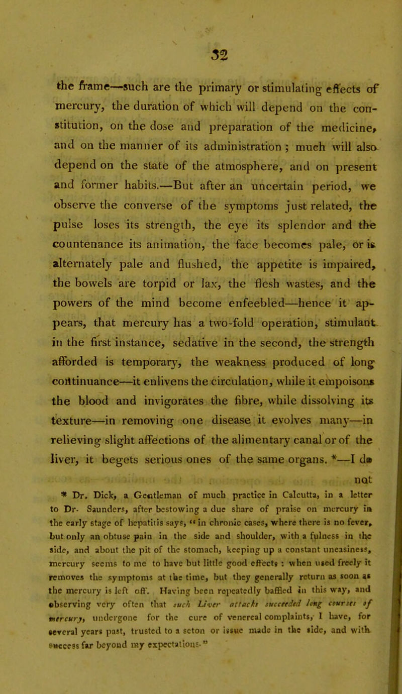 the frame—such are the primary or stimulating effects of mercury, the duration of which will depend on the con- stitution, on the dose and preparation of the medicine* and on the manner of its administration ; much will alsa depend on the state of the atmosphere, and on present and former habits.—But after an uncertain period, we obser\-e the converse of the symptoms just related, the pulse loses its strength, the eye its splendor and thie countenance its animation, the face becomes pale, or i& alternately pale and flushed, the appetite is impaired, the bowels are torpid or lax, the flesh wastes, and the powers of the mind become enfeebled—hence it aj>- pears, that mercury has a two-fold operation, stimulant in the first instance, sedative in the second, the strength afforded is temporarj^, the weakness produced of long coiltinuance—it enlivens the circulation, while it empoison* the blood and invigorates the fibre, while dissolving its texture—in removing one disease it evolves many—in relieving slight affections of the alimentary canal or of the liver, it begets serious ones of the same organs. *—I dm not * Dr. Dick, a Gctitleman of mucb practice in Calcutta, in a letter to Dr. Saunders, after bestowing a due share of praise on mercury in the early stage of hepatitis says,  in chronic cases, where there is no fever, but only an obtuse pain in the side and shoulder, with a fylncss in the side, and about ilic pit of the stomach, keeping up a constant uneasiness, mercury seems to mc to have but little good eftectg : when u«ed freely it removes the symptoms at tbe time, but they generally return as soon at the mercury is left oflT. Having been rqieatedly baffled in this way, and •bserving very often that x«M Livrr attach tucceeiJtd ieng cturset if mircuryt mulcrgone for the cure of venereal complaints, 1 have, for Bcrcral years past, trusted to a scton or issue made in the side, and with siKcessfar beyond my expectations 