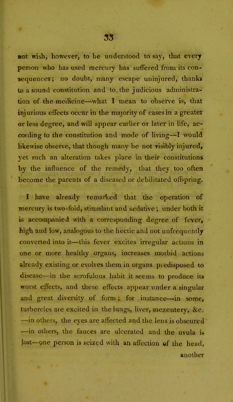 mni xnsh, however, to be understood to say, that every person who has used mercury has suffered from its con- sequences; no doubt, many escape uninjured, thanks to a sound constitution and to the judicious administra- tion of the medicine—what I mean to observe is> that injurious effects occur in the majority of cases in a greater or less degree, and will appear earlier or later in life, ac- cording to the constitution and mode of living—I would likewise observe, that though many be not visibly injured, yet such an alteration takes place in their constitutions by the influence of the remedy, that they too often become the parents of a diseased or debilitated offspring. I have already remarf^ed that the operation of mercury is two-fold, stimulant and sedative; under both it is accompanied with a corresponding degree of fever, high and low, analogous to the hectic and not unfrequently converted into it—this fever excites irregular actions in one or more healthy organs, increases morbid actions already existing or evolves tliem in organs piedisposed to disease—in the scrofulous habit it seems to produce its worst effects, and these effects appear under a singular and great diversity of form; for instance—in some, turbercles are excited in the lungs, liver, mezeutery, &c. —in others, the eyes are affected and the lens is obscured —in others, the fauces are ulcerated and the uvula i^ lost—one person is seized with an affection of the head, another