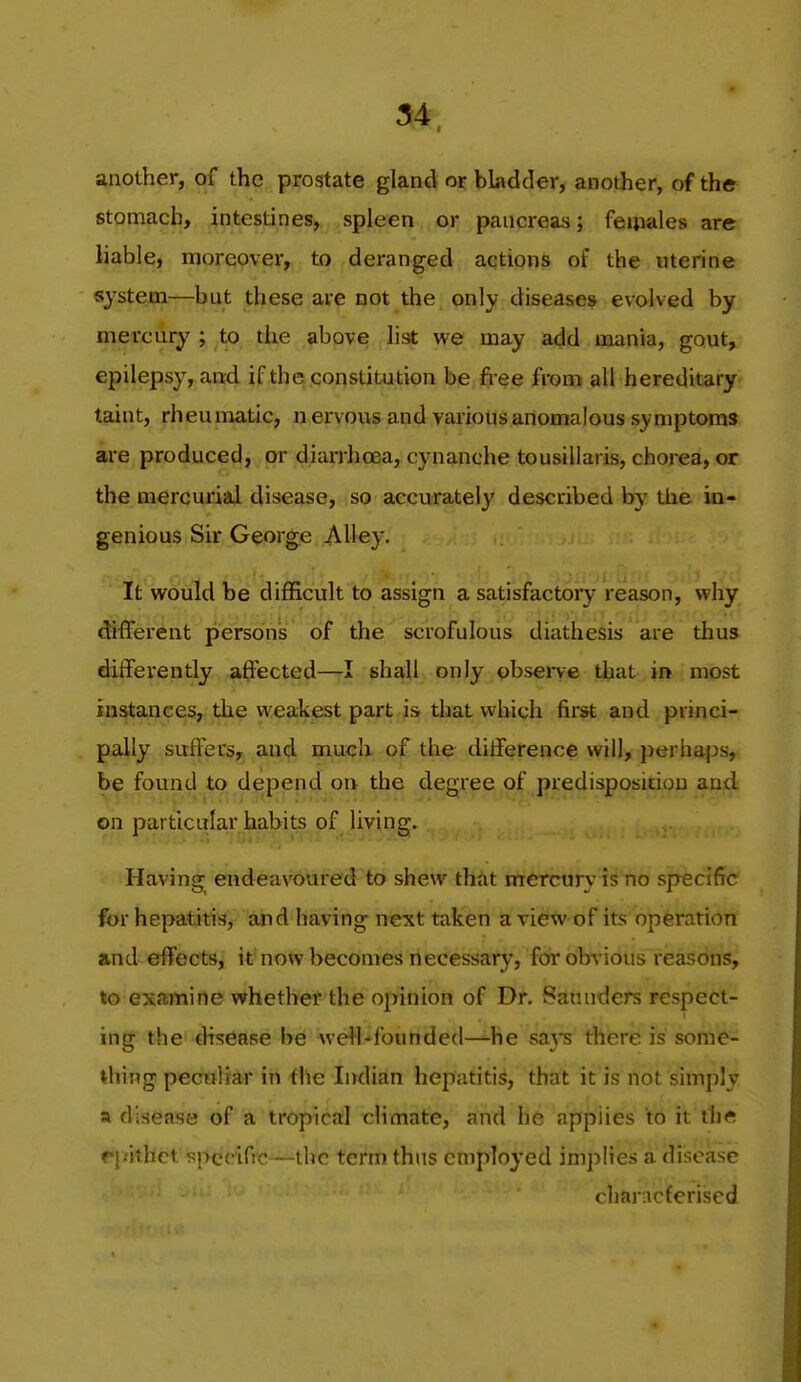 another, of the prostate gland or bladder, another, of the stomach, intestines^ spleen or pancreas; feuiales are liable, moreover, to deranged actions of the uterine systepa—but these are not the only diseases evolved by mercury ; to the above list we may add mania, gout, epilepsy, and if the constitution be free from all hereditary taint, rheumatic, n ervous and various anomalous symptoms are produced, or diarrhoea, cynanche tousillaris, chorea, or the mercurial disease, so accurately described by the in- genious Sir George Alley. It would be difficult to assign a satisfactory reason, why different persons of the scrofulous diathesis are thus differently affected—I shall only observe that in most instances, the weakest part is that which first and princi- pally suffers, and much of the difference will, perhaps, be found to depend on the degree of predisposition and on particular habits of living. Having endeavoured to shew that mercury is no specific for hepatitis, and having next taken a view of its operation and effects, it now becomes necessary, for obvious reasons, to examine whethet the opinion of Dr. Saunders respect- ing the disdase h& weW-'founded—-he sa}s there is some- thing pecnliar in ihe Indian hepatitis, that it is not simply a disease of a tropical climate, and he applies to it th« f j'ithct specific—the term thus employed imjiiies a disease characferised