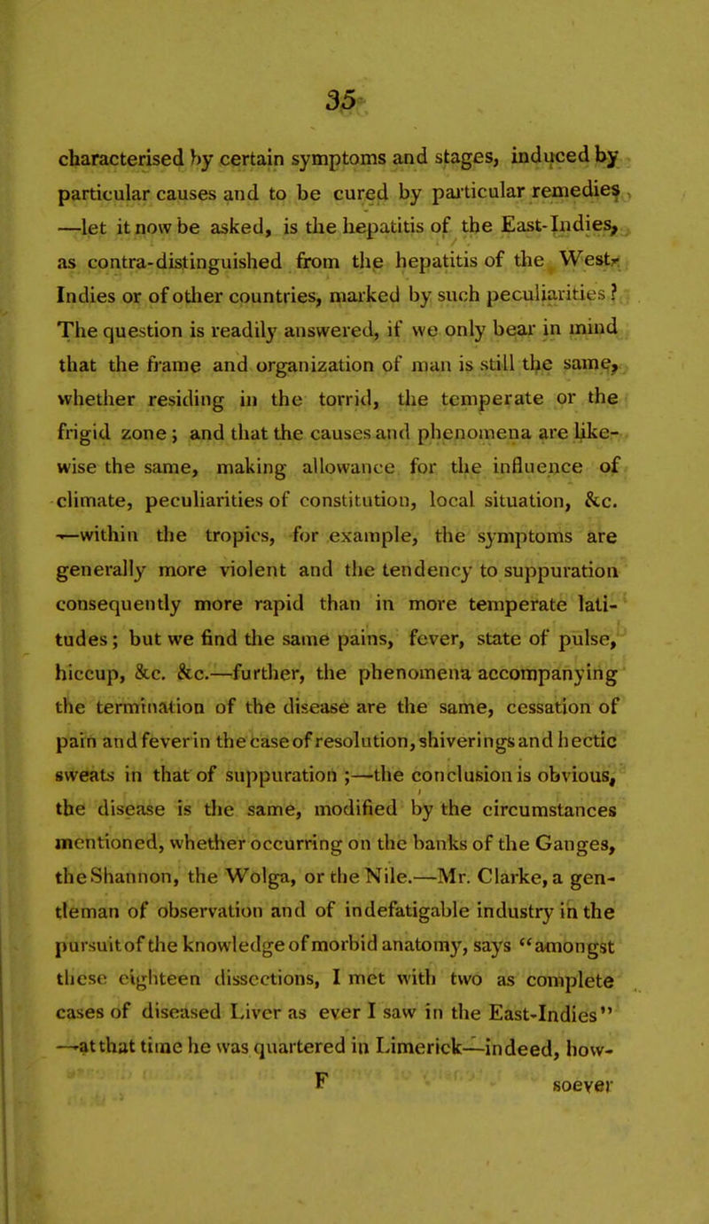 characterised by certain symptoms and stages, induced by particular causes and to be cured by pai ticular remedief^, —let it now be asked, is the hepatitis of the East-Indies, as contra-distinguished from thp hepatitis of the Westj^^i Indies or of other countries, marked by such peculiarities ? The question is readily answered, if we only bear in mind that the frame and organization of man is still tbe sam^, whether residing in the torrid, the temperate or the frigid zone; and that the causes and phenoaiena are like--. wise the same, making allowance for the influence of climate, peculiarities of constitution, local situation, &c. -—within the tropics, for example, the symptoms are generally more violent and the tendency to suppuration- consequently more rapid than in more temperate lati-' tudes; but we find the same pains, fever, state of pulse, hiccup, &c. &c.—further, the phenomena accompanying the termination of the disease are the same, cessation of pain andfeverin thecaseofresolution,shiveringsandhectic sweats in that of suppuration ;—the conclusion is obvious,^ the disease is the same, modified by the circumstances mentioned, whether occurring on the banks of the Ganges, the Shannon, the Wolga, or the Nile.—Mr. Clarke, a gen- tleman of observation and of indefatigable industry in the pursuitof the knowledge of morbid anatomy, says amongst tliese eighteen dissections, I met with two as complete cases of diseased Liver as ever I saw in the East-Indies —ratthat time he was quartered in Limerick—indeed, how- F soever