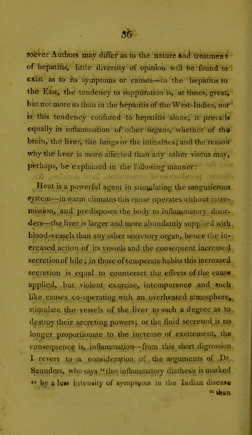 55 sofever Authors may differ as to the natui-6 atid treatmeiii!'' of hepatitis', little diversity df opinion wiU be'foiihd to : exist as to its symptoms or causes—in the hepatitis to the Edst, the tendency to siippuration is, at times, greats • but riot more so than in the hepatitis of the West-Indies, nor' is this tendency confined t6 hepatitis alone,' it prevails equally in inflammation of other organs, whether'of tha braih, the liver, the lungs or (he int&dttes; and the reason why the liver is more affected thart 'ariy* bth'^r viscus may, pei-haps, be explained in the following manner: Heat is a powerful agent in stin^ylatipg the sanguiferous system-—in warm clinisites this cjause pp.erates without intez-. mission, and predisposes, the bod}-to inflammawry disor- dersrrthe.liver is larger, and; rftore abuiidantly supplied >vith, bjpod-ye^fi^lslhan any other secretory organ, hence th^ in-. cr^£|,sed actipn.of its >;esselsand the consequent iocrease^ secretion of bile in those of temperate habits this increased secretion is eqijal to ppunteract tlie. effects of the cause applied, but violent exercise, intemperance and such like,causes.ico7op€rating with an.overheated atmosphere^, stimulate the yessels of, the liver to such a degree as to. de^jtrpy their secreting powers ; or thq fluid secreted is no longer proportionate to the increase-of excitenrent, the^ cpnsequepc^^ is,,,inflau)maiy.on—from this short digression, I reverb ^(^^a cqiBi^erj^ipn^ of, tlie arguments of Dr. Sau nders, who say^ f^^ in^^'^iflP^tory diathesi? is marked by a lew intensity of sympt<>nMi in the Isdiiui disease «fchan