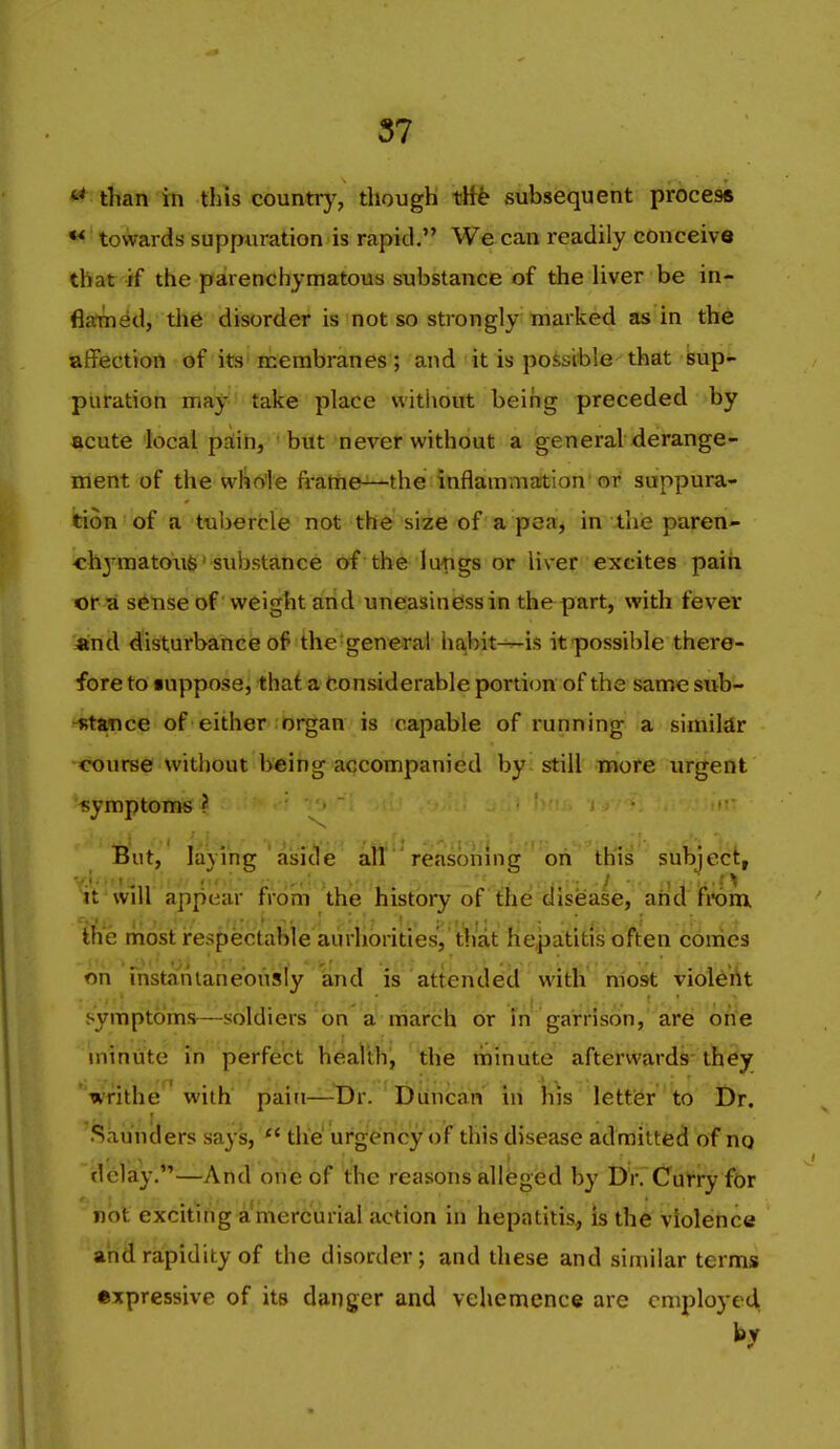 than in this countrj', though th^ subsequent process ** towards suppuration is rapid. We can readily conceive that if the parenchymatous substance of the liver be in- flatned, the disorder is not so strongly marked as in the aflFection of its inerabranes; and it is possible that sup- puration Ttihf take place without being preceded by acute local pain, but never without a general derange- ment of the whole fratne-^the inflammation'or suppura- ition of a tuberfcle not the size of a pea, in the paren- «hymaton6> substance of the lungs or liver excites paih Kit'A s^nse of weight arid uneasiness in thepart, with fever «nd disturbance of the general ha,bit^is it-possible there- fore to iuppose, that a Considerable portion of the same sub- -Rtatice of either organ is capable of running a simildr course without being accompanied by still more urgent symptoms I But, laying ' aijicle all  reasoning''bn^ ih'is subject, It will appear from the history of the disease, and from, the most irespeictable aurliorities, that hepatitis often conies on mstanianeously and is attended with most violdAt symptoms—soldiers on a march or in garrison, are onfe minute in perfect health, the minute afterwards they writhe with pain—t)r. Duncan in his letter to Dr. Saunders says,  the urgency of this disease admitted of nq delay.—And one of the reasons alleged by Dr. Curry for not exciting a mercurial action in hepatitis., is the violence arid rapidity of the disorder; and these and similar terms expressive of its danger and vehemence are employed by