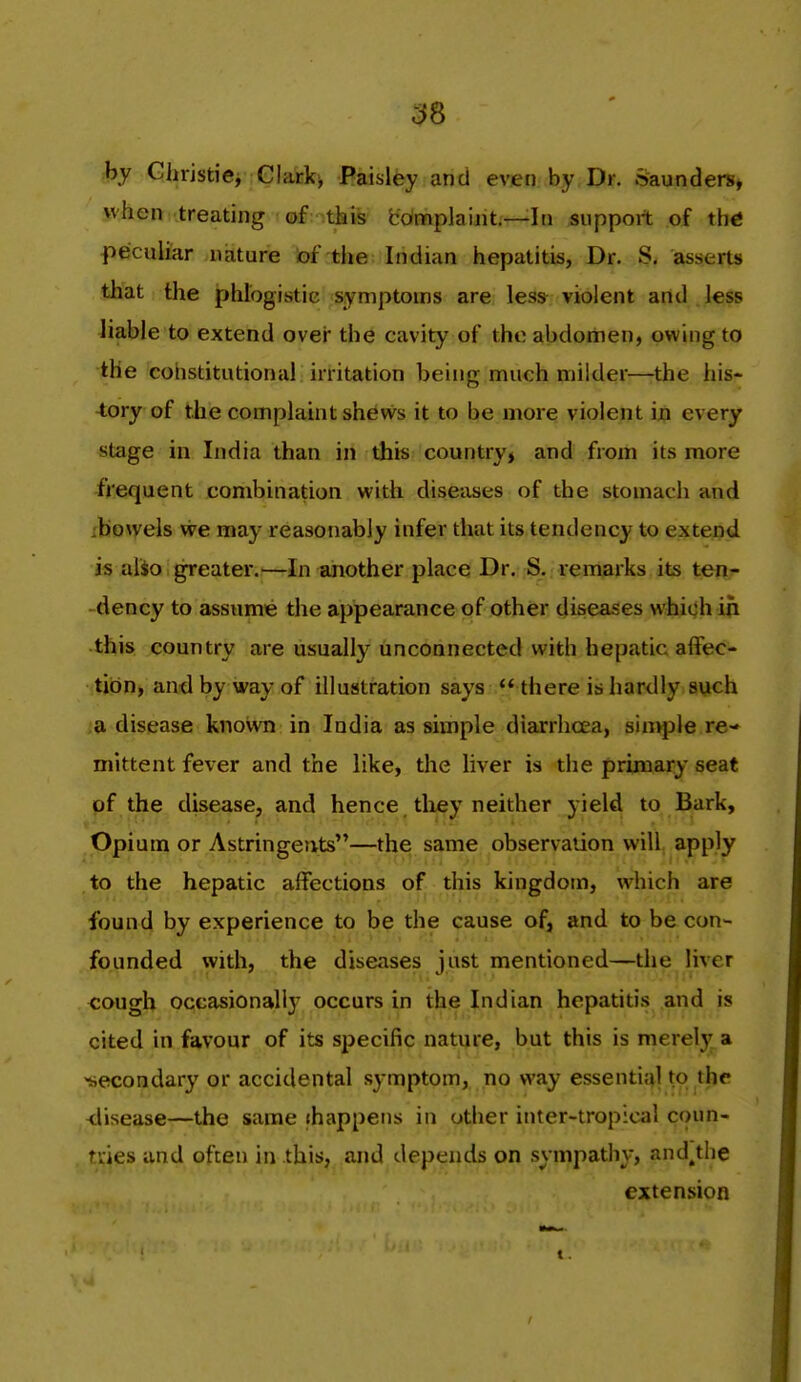 by Gliristiei Glark^ Baisley and even by Dr. Saunders* when treating of this bdnfiplaiiit—In support of thtf fieculiar .nature )of the Indian hepatitis, Dr. S. asserts that the phlogistic symptoms are less violent and Jess liable to extend ovei- the cavity of the abdomen, owing to the coiistitutional irritation being much milder—the his- tory of the complaint shews it to be more violent ijo every stage in India than in this countryj and from its more frequent combination with diseases of the stomach and xbowels we may reasonably infer that its tendency to extend is alio ^ greater.'—In aiiother place Dr. S. remarks its tenr -dency to assume the appearance<3f other diseases whi^hin this country are usually unconnected with hepatic affec- tion, and by way of illustration says  there is hardly such a disease kiiovvn in India as simple diarrhoea, sinvple re- mittent fever and the like, the liver is the primary seat of the disease, and hence tliey neither yield to Bark, Opium or Astringents—the same observation will apply to the hepatic affections of this kingdom, which are found by experience to be the cause of, and to be con- founded with, the diseases just mentioned—the liver cough occasionally occurs in the Indian hepatitis and is cited in favour of its specifip nature, but this is merely a secondary or accidental symptom, no way essential to the -disease—the same ihappens in other inter-tropical coun- ties and often in this, and depends on sympathy, and^the extension