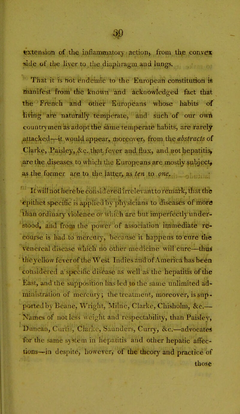 fextension of the iiiflammatory jiction^ from, th^-convefx liide of the Uver to tl^e diaphragm ^nd lungs. That it is hot iE»ndemic to the Europeari constitution ife riianifest from' the known and acknowledged fact that thfe French and other Europisans whose habits of hving ai-e naturally tiemperate, and such of our owA countrymen adopt the sime tertiperate habits, are irarely ^ttacked-n-ijt wjould tyipearr ijnorpqve^^ from th^/fb.stracis o( Clarke, .Paiidey,j^c.,thjit,:feyf!r and flux, and pot hepatitis^ ^are the diseases to which tlie Europeans are mostly subject^ as the former are to the latter, as ten ,to one. It will not here bie corls'ict er^tl Irrelevantto retoiatk, tliit the 'i^pithet specific is applied tiV p^iJ'^^*^'^* ^° i^isfe'ases of . khan ordinary iiolfinee 6r Ivhfth are but iinperfectly under- ^Ubod, and fr6q[j the pow'fer'of assotiatioll'itjtlmedikfe re- course is had to mercury, Ise^^'aa'se it happens to cure the venereal disease which no other medicine will cure—thus theyellow feverof the Wesjt Indies ahd of America has been cohsidered a specific disease as well as the hepatitis of the East, and the supposition has led to the same unlimited ad- ministration of mercury; the treatment, moreover, is snp- ported by Beane, Wright, Milne, Clarke, Chisholm, &c.— Names of not less weight and respectability, than Paisle}', Duncan, Curti?, Clarke, Saunders, Curry, &c,—advocate* for the same system in hepatitis aiid other hepatic affec- tions—in despite, however, of the theory and practice of those