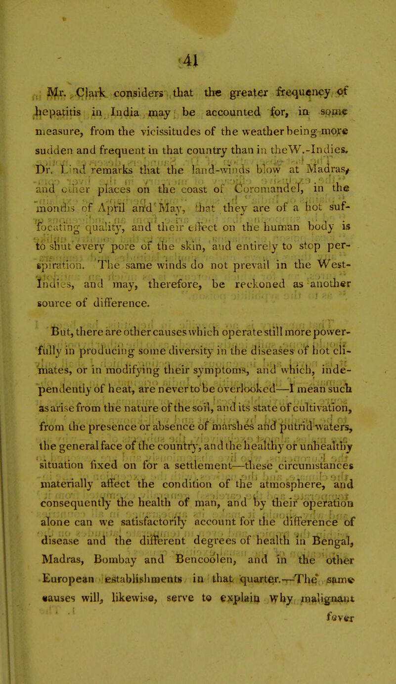 . IS^r, ^ Clai-k consida-s that the greater frequency of hepatitis ia India may be accounted for, in spm€ measure, from the vicissitudes of the weather being mojre sudden and frequent in that country than in theW.-Inelies, DIV L!ad remarks that the land-winds blow at Madras/ aiid oilier places on the coast of Coroniandef, in the mont^is of April artd'lVlay, that they are of a hot suf- 'fociiting quality, and'their etKect on the human body is t^ sii'ut'every pore of tlie' skiri, 'and entirely to stop per- spiraitlbn. The same winds do not prevail in the West- Indies, and'may, therefore, be reckoned as another source of difference. But, there are other causes which operatestill more power- fully in producing some diversity in the diseases of hot cli- mated, br in modifying their symj3toms,''ailcl wkich, inde- pendently of heat, aire never to'be overlooked^—f meairi sucli as arise from the natiirie bif the soil, and its state of cultivation, from the presence or absence of inarehes and putrid waters, the general face of the coiin'tr}, and the heialthy or unhealthy situation fixed on for a settlement—these circumstances materially affect the condition of the' atmosphere, and consequently the health of man, and Ijy die!f operation alone can we satisfactorily' account for tlie difference of disease and the di'frerent degrees of health in Bengal, Madras, Bombay and Bencoolen, and in the other European establishments in that quarten-r-The* sam» •auses will, likewise, serve to explain why malignant fever