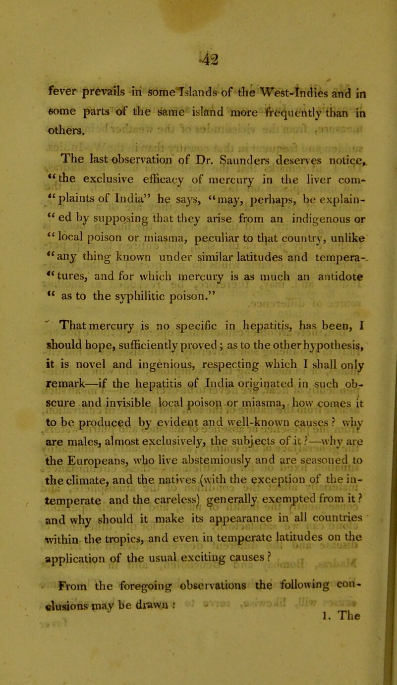 fever prevails in some Islands of the West-Indies and in 6ome parts of the same island more frequently than in others, i ■ Ml The last observatioji of Dr. Saunders desenes notice^ ** the exclusive efficacy of mercury in the liver com- plaints of India he says, may, perhaps, be explain- *' ed by supposing that they arise from an indigenous or local poison or miasma, peculiar to tl^at country, unlike **any thing known under similar latitudes and tempera-- **tures, and for which mercury is as much an antidote ** as to the syphilitic poison. That mercury is no specific in hepatitis, has been, I should hope, sufficiently proved; as to the other hypothesis, it is novel and ingenious, respecting which I shall only remark—if the hepatitis of India originated in such ob- scure and invisible Ipcal poison or miasma, how comes it to be produced by eyideot and well-known causefj ? wh^- are males, almost exclusively, the subjects of jt?—^why aie the Europeans, who live abstemiously and jire seasoned to the climate, and the natives (vyith the exception of die in- temperate and the careless) generally exempted from it? and why should it make its appearance in all countries within the tropics, and even in temperate latitudes on tlie appUcation of the usual exciting causes ? From the foregoing observations the following con- clusions may be di-awn : 1. The