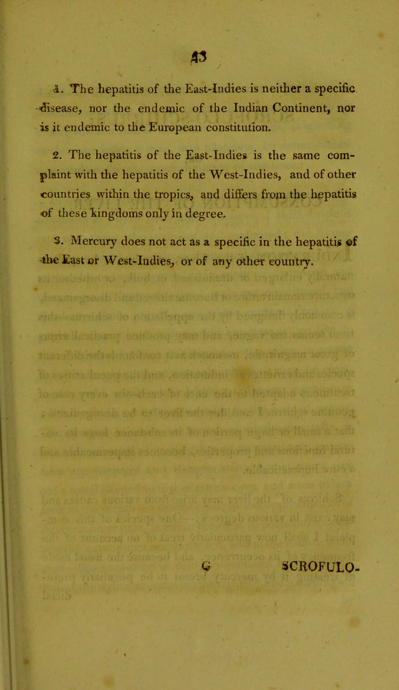 *5 1. The hepatitis of the East-Indies is neither a specific, disease, nor the endemic of the Indian Continent, nor is it endemic to the European constitution. 2. The hepatitis of the East-Indies is the same com- plaint with the hepatitis of the West-Indies, and of other countries within the tropics, and differs from the hepatitis -of these Isingdoms only in degree. 3. Mercury does not act as a specific in the hepatitijs ©f •the East or Wfist-Indies^ or of any other country. G SCROFULO-