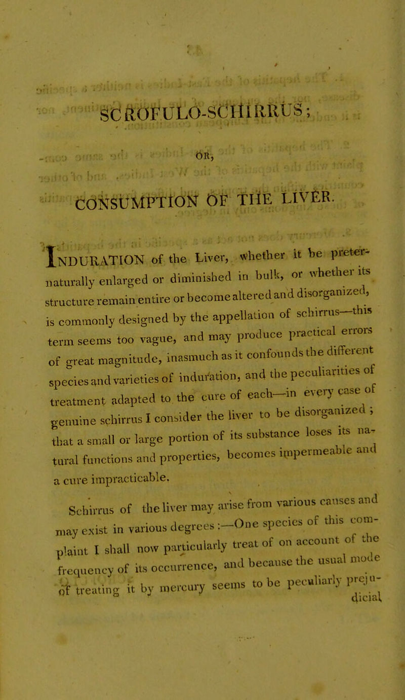 / SC ROFULd-St*Xtl£lfttJS; OR, 'Induration of the Liver, whether it be preterm mturally enlarged or diminished in hulk, or whether its structure remain entire or become altered and disorganized, is commonly designed by the appellation of schirrus-this term seems too vague, and may produce practical errors of great magnitude, inasmuch as it confounds the different species .nd varieties of induration, and the peculiarities of treatment adapted to. th. cure of each-in everj' ease ot genuine schirrus I consider the liver to be disorganized ; that a small or large portion of its substance loses its na- tural functions and properties, becomes ipipermeable and a cure impracticable. Schirrus of Ihe liver may, arise from various causes and „,ay exist in various degrees :-One species of th>s com- plaint I shall now particularly treat of on account of the frequency of its occurrence, and because the usual mode o1 treating ft by mercury seems to be peculiarly prc.|n-