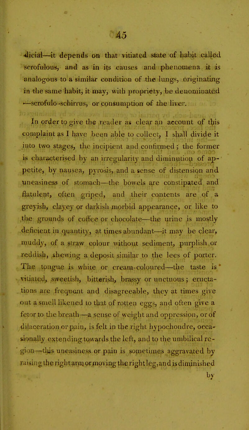 •dicial—it depends on that vitiated state of habit called scrofulous, and as in its causes and phenomena it is analogous to a similar condition of the lungs, originating in the same habit, it may, with propriety, be denominated ■—scrofulo-schirrus, or consumption of the liver, ii>i.r.'j »! . ... In prder to give the irjeader as clea^ sip account t^is coniplaint as I have been able to collect, I sj^ialj divide it into two stages, the incipient and confirmed; the former is characterised by an irregularity and diminution of ap- petite, by nausea, pj rosis, and a sense of distension and uneasiness of stomach—the bowels ai'e constipated and flatulent, often griped, and their contents are qf a greyish, clayey or darkish morbid appearanqe, or like to the grounds of coffee or chocolate—the urine is mostly deficient in (juantity, at times abundant—it may be clear, muddy, of a straw colour without sedinient, purplish,or reddish, ,shewing a deposit similar to the lees of poirter. The tpn^ue is white or cream-coloured—the taste is* vitiated, sweetish, bitterish, brassy or unctuous; eructa- tions are frequent and disagreeable, they at times give out a smell likened to that of rotten eggs, and often give a fetor to tiie breath—:a sense of weight and oppression, or of dilaceration orpain, is felt in the right hypochondre, occa- sionally extending towards the left, and to the umbilical rc- gion-rrtliis uneasiness or pain is sonietimes aggravated by niising the rightarni or moving the right leg,andisdiminished by