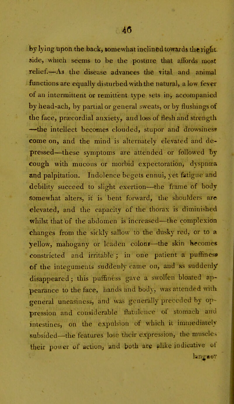 4(5 by lying upon the back, somewhat inclined towards the right side, which seems to be the posture that affords most rehef.—As the disease advances the vital and animal functions are equally disturbed with the natural, a low fever of an intermittent or remittent type sets in, accompanied by head-ach, by partial or general sweats, or by flushings of the face, praecordial anxiety, and loss of flesh and strength —the intellect becomes clouded, stupor and drowsiness come on, and the mind is alternately elevated and de- pressed—these symptoms are attended or followed by cough with mucous or morbid expectoration, dyspncea and palpitation. Indolence begets ennui, yet fatigue and debility succeed to slight exertion—the frame of body Somewhat alters, it is bent forward, the shoulders are elevated, and the capacity of the thorax is diminished whilst that of the abdomen is increased—the complexion changes from the sickly sallow to the dusky red, or to a yellow, mahogany or leaden colour—the skin Hrcomes constricted and irritable; in one patient a puffiness of the integuments suddenly t ame on, and as suddenly disappeared; this puffiness gave a swolfcn bloated ap- pearance to the face, hands and body, was attended with general uneasiness, and was generally preceded by op- pression an ^considerable flatidence of stomach and intestines, on the expulsion of which it immediately subsided—the features lose their expression, the muscles their power of action^ and both are alil<e indicative of liino;»©Y