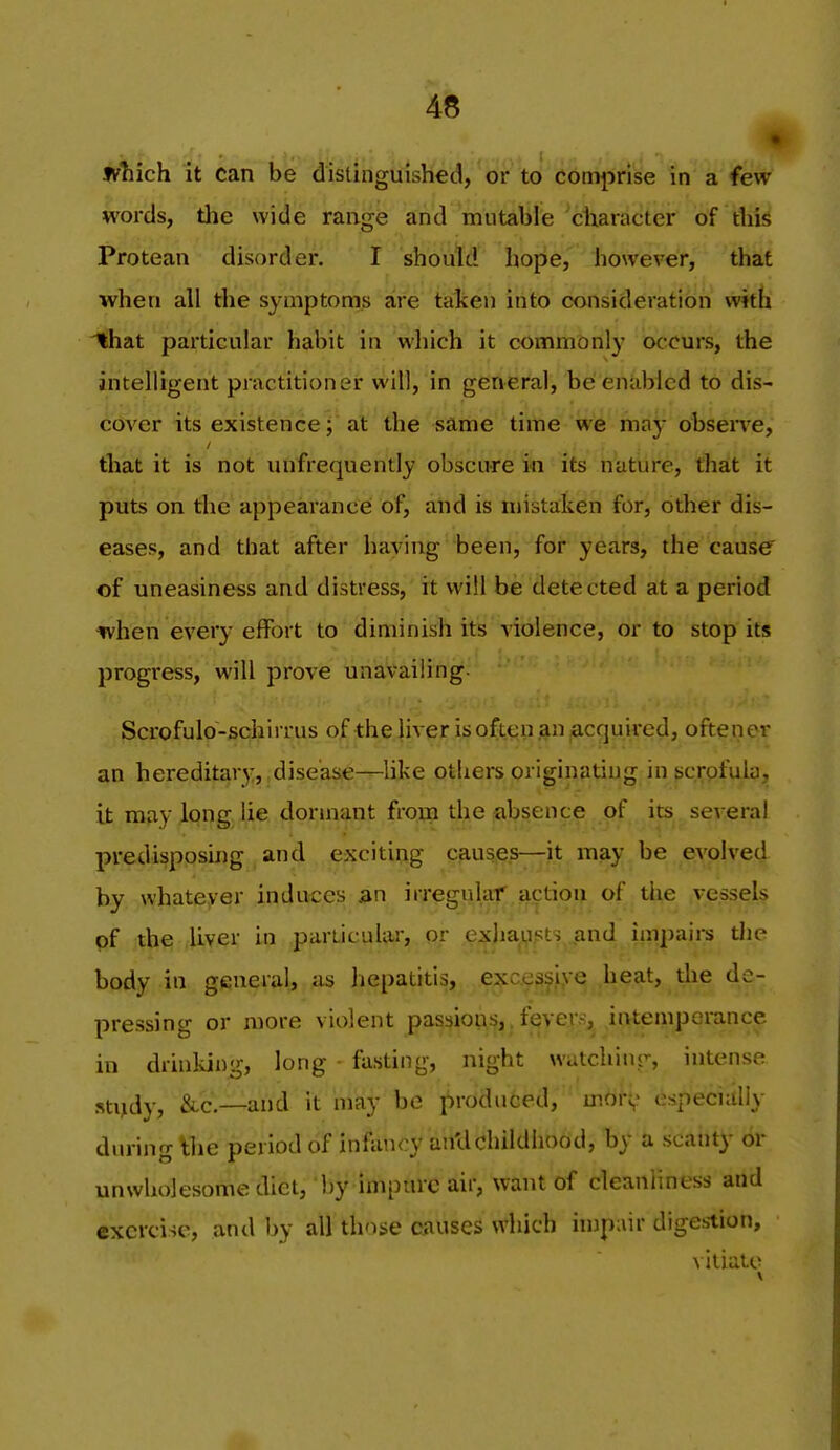 which it can be distinguished, or to comprise in a few words, tlie wide range and mutable ctiaracter of diis Protean disorder, I should hope, however, that when all the symptoms are taken into consideration with that particular habit in which it commonly occurs, the intelligent practitioner will, in general, be enabled to dis- cover its existence; at the same time we may obseiTe, that it is not unfrequently obscure in its nature, that it puts on the appearance of, and is mistaken for, other dis- eases, and that after having been, for years, the cause' of uneasiness and distress, it will be detected at a period when every effort to diminish its violence, or to stop its progress, will prove unavailing. Scrofulo-schirrus of the liver is often an Required, oftener an hereditarj', disease—like others originating in {jcrofula, it may long lie dormant from the absence of its several predisposing and exciting causes—it may be evolved by whateyer induces an irregular action of the vessels of the liver in pariicular, or exlia^^^ts^^and impaii-s tlie body in general, as hepatitis, e?;c.es^f,ve heat, de- pressing or more violent passions,. fever.^, intemperance in drinking, long fasting, night wutchinr, intense sti^dy, &-C.—and it may be produced, mor^ especially during Wxc period of infancy an'dchildhood, by a scanty or unwholesome diet, by impure air, want of cleanliness and exercise, and by all those ciiuses which injpair digestion, vitiate