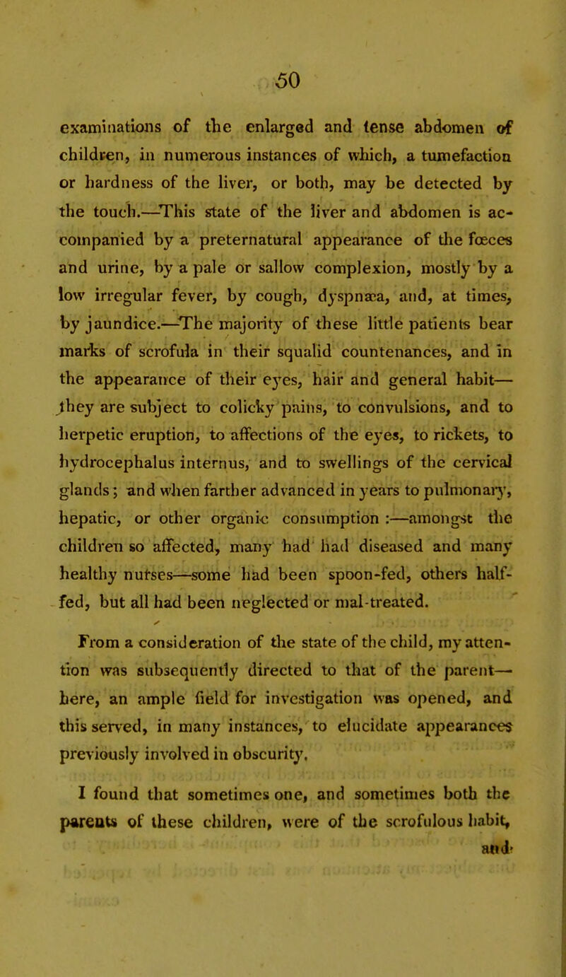 examinations of the enlarged and tense abdomen of childten, in numerous instances of which, a tumefaction or hardness of the liver, or both, may be detected by the touch.—This state of the liver and abdomen is ac- companied by a preternatural appearance of tlie foeces and urine, by a pale or sallow complexion, mostly by a low irregular fever, by cough, dyspna;a, and, at times, by jaundice.—The majority of these little patients bear inaHcs of scrofula in their squalid countenances, and in the appearance of their eyes, hair and general habit— they are subject to colicky pains, to convulsions, and to herpetic eruption, to affections of the eye«, to rickets, to hydrocephalus internus, and to swellings of the cervical glands; and when farther advanced in years to pulmonaiy, hepatic, or other organic consumption :—amongst the children so affected, many had had diseased and many healthy nutses—some had been spoon-fed, others half- fed, but all had been neglected or mal treated. From a consideration of the state of the child, my atten- tion was subsequently directed to that of the parent— here, an ample field for investigation was opened, and this served, in many instances, to elucidate appearances previously involved in obscurity. I found that sometimes one, and sometimes both the pareuU of these children, were of the scrofulous habit, and?