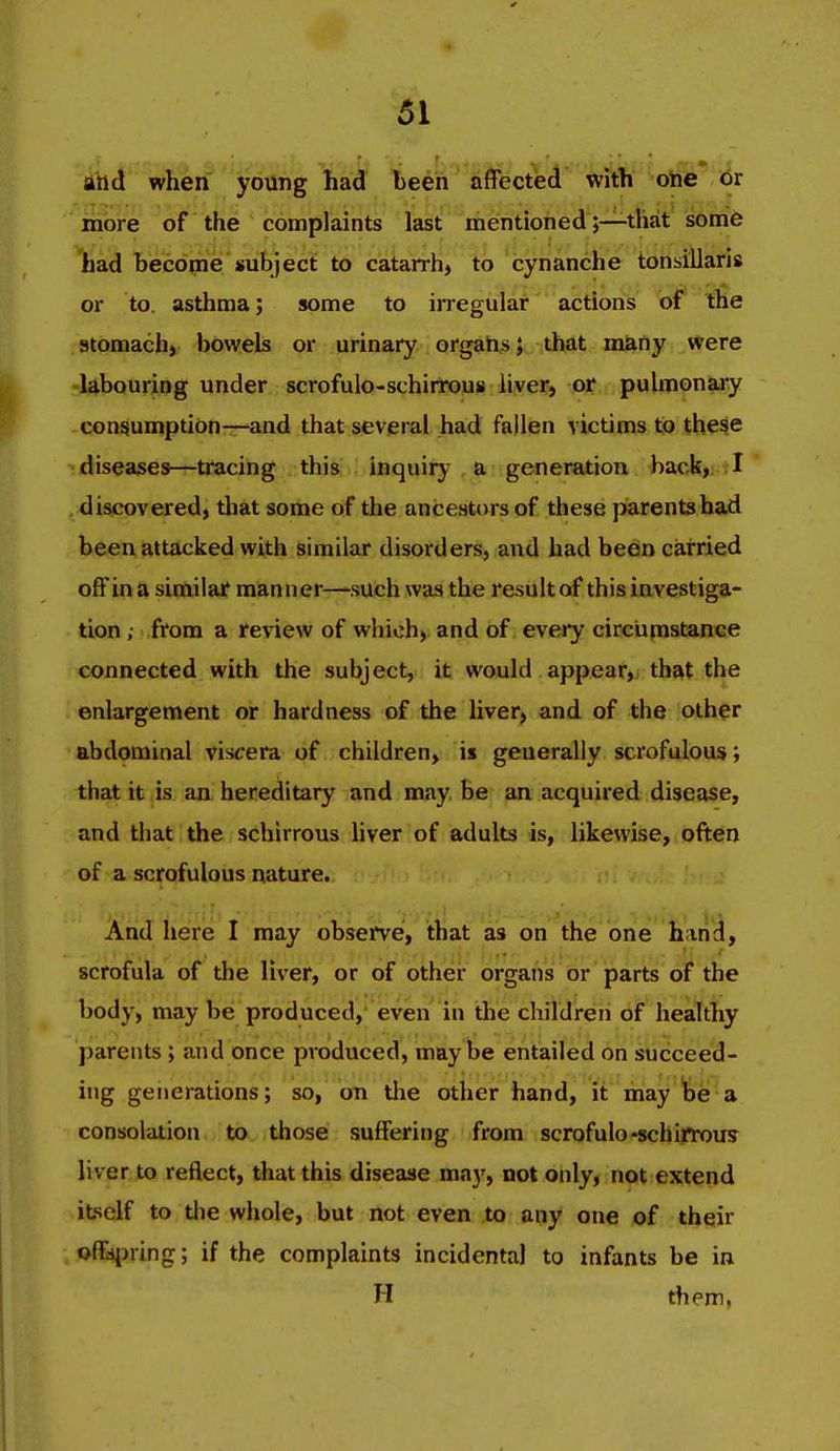 and when young had been affected with one or more of the complaints last mentioned;—that som6 had hecdiiie'subject to catarrh^ to cynanche tonsillaris or to. asthma; some to irregular actions of the stomach) bowels or urinary orgahs; that miiny were labouring under scrofulo-schirrous liver, or pulmonaiy consumption—and that several had fallen victims to the^e di$ea;ses—tracing this inquiry a generation back| ?! discovered, that some of the ancestors of these parents had been attacked with similar disorders, and had been carried off in a similar manner—such was the result of this investiga- tion ; from a review of which, and of every circumstance connected with the subject, it would appear, that the enlargement or hardness of the liver, and of the other abdominal viscera of children, is generally scrofulous; that it is an hereditary and may, be an acquired disease, and that the schirrous liver of adults is, likewise, often of a scrofulous nature. And here I may observe, that as on the one hand, scrofula of the liver, or of other organs or parts of the body, may be produced, even in the children of healthy parents ; and once produced, maybe entailed on succeed- ing generations; so, on the other hand, it may fee a consolation to those suffering from scrofulo-schirrous liver to reflect, that this disease may, not only, not extend itself to the whole, but not even to any one of their offspring; if the complaints incidental to infants be in H them,