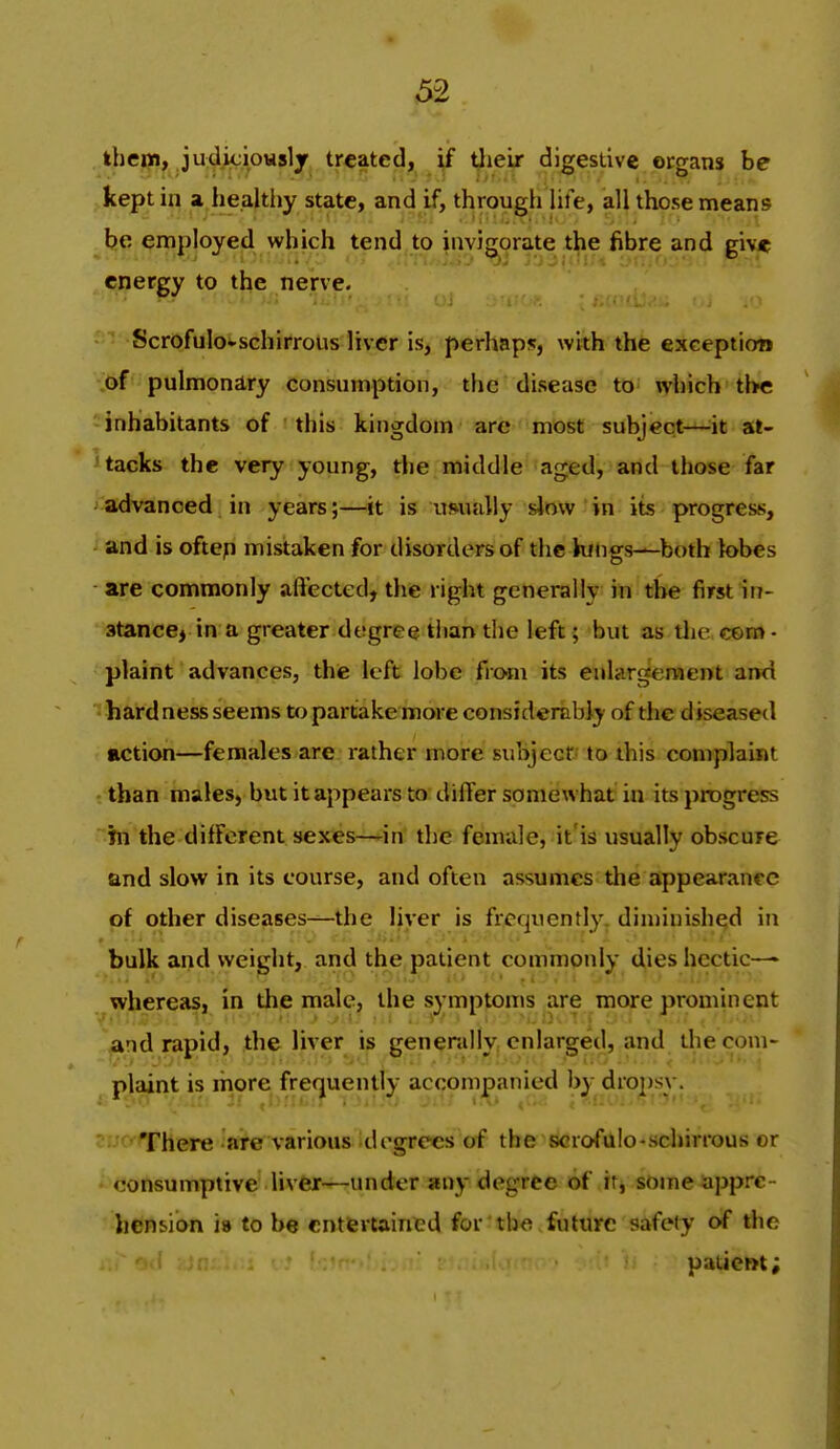 ihe|?)» judiciously treated, if tlieir digestive organs be kept in a healtiiy state, and if, through Ufe, all those means he employed which tend to invigorate the fibre and give energy to the nerve. Scrofulo^schirrous liver is, perhaps, with the exception of pulmonary consumption, the disease to which the -inhabitants of this kingdom arc most subject—^it at- tacks the very young, the middle aged, and those far advanced in years;—it is usually slow in its progress, and is oftep mistaken for disorders of the Kings—both lobes are commonly aftected, the right generally in the first in- stance, in a greater degree tiian the left; but as tlie e©ni> • plaint advances, the left lobe fiom its enlargement and hard ness seems to partake more considerably of the d iseased action—females are. rather more subjectf to this complaint than males, but it appears to differ somewhat in its progress hi the different sexes—*in the female, it'is usually obscure and slow in its course, and often assumes the appearance of other diseases—the liver is frequently, diminished in bulk and weight, and the patient commonly dies hectic— whereas, in the male, the symptoms are more prominent '^nd rapid, the liver is generally enlarged, and thecom- ^pjaint is more frequently accpmjpanied by dropsy. cijoThere are various di'grecs of the scrofulo-schirrous or * consumptive liver—under any degree of itj some appre- ' henMon ia to be entfevtaincd for the future safety of the patient;