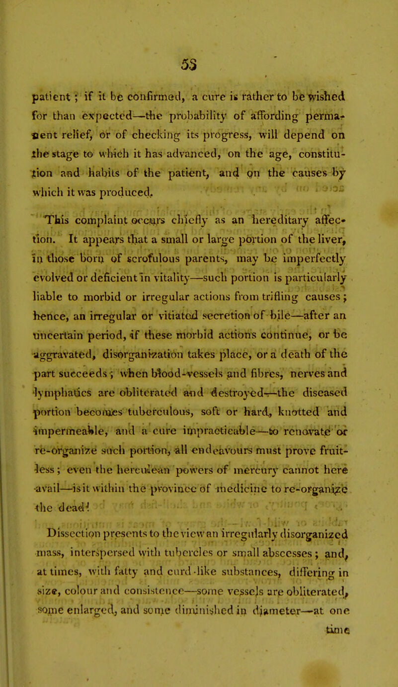 patient; if H be confirmed, a cure is rather to be wished for than expected—ttie probability of affording perma- nent relief, 6V of checking its progress, will depend on ihe stage to which it has advanced, on the age, constitu- jtion and habits of the patient, and qn the causes hj which it was produced. This complaint ocoiars cliiefly as an liereditary affec- tion. It appears that a small or large portion of the liver, in those born of scrofulous parents, may be imperfectly evolved or deficientln vitality—such portion is particularly liable to morbid or irregular actions from trifling causes j hence, an irregular or vitiated secretion of bile—-after an uncertain period, if these morbid actions continue, or be aggravated, disorgani^iation takes place, or a death of the part succeeds i when Mood-vessels and fibres, nerves and 'lymphatics are obliterated and destroyed-r-the diseased portion becomies tuberculous, soft or hard, kucytted and impermeaWle, and a cure impracticable—to rcno-vatfl or re-organize such portion, all endeavours must prove fruit- Jess; even the hereuiean powers of mercury cannot here •avail—isit within the province of medicine to re-organi^e ihe dead^ Dissection presents to the view an irregularly disorganized mass, interspersed with tubercles or small abscesses; and^ at times, with fatty and curd-like substances, differing in .size, colour and consistence—some vessejs are obliterated^ some enlarged, and some diminished in djameter—at one time