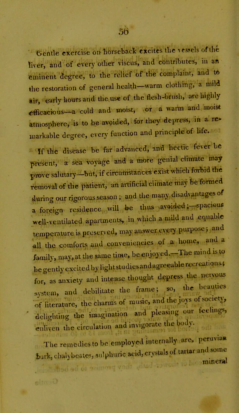 55 Gentle cxercis^ 6r^ horseback excites the Atsjels of the !ive^ and of evfery otliet viscu^;'and contributes, in an femui'ent '^^'eeVto the relief of the compTaint, and to the restoration of general health—warm clothitig, a mild ttp, ''eavly houTS and the use of the flesh-bf Ush,' are highly efficacious-a cold and moist, or a warm and moist atmosphere, \s to be avoided, for they depress, in a re- inarkable degree, every function and principle of hfe. ^•'^ff'Ylle* disease be far advanced, and hectic fever be present, a sea H^oyage' and a more genial climate may ^Vove salutary-bat, if circumstances c^ist which forbid the removal of the patient, an artificial climatekidy Re formed during our rigorous season; and the many, disadvantages of a foreign residence , wiU be thus avoided ;-5paciou£ well-ventilated apartments, in which a mUd and equable teipperature is preserved, may answer.every purpose j and ^ the comfortjs ^lud couveniencies of a liome, and a family, ma:y^at the same U«e. be^^njoyed.-The mind to be gently excitedby lightstudiesandagreeable rccreat.qnsi for, as anxiety and intense thought depress the nervous system, and debilitate the frame; ,so, jbe ^beauues of literature, the charms of music, and the joys o^^^*^'^^' ■ delighting the imagination and pleasing our fcehngs, enliven the circulation and invigorate the body. The remedies to bo employed internally are, peruvian bark, chulybctes, sulphuric acid, crystals of tartar and some mineral