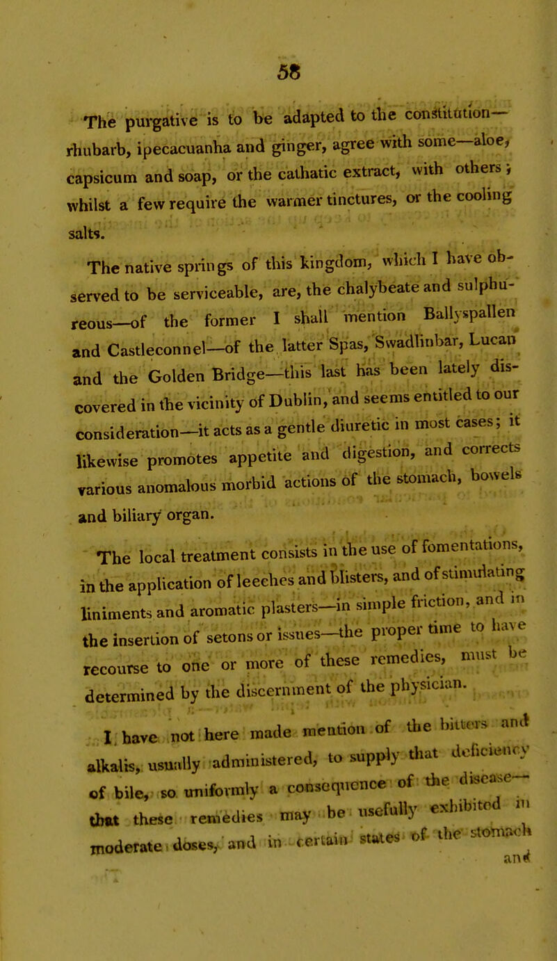 The purgative is to be adapted to the constitution- rhubarb, ipecacuanha and ginger, agree with some—aloe, capsicum and soap, or the cathatic extract, with others }^ whilst a few require (he warmer tinctures, or the cooling salts. The native springs of this kingdom, which I have ob- served to be serviceable, are, the chalybeate and sulphu- reous-of the former I shall mention Ballyspallen and Castleconhel-bf the. latter Spas, Ssvadlinbar, Lucan and the Golden Bridge-this last has'been lately dis- covered in the vicinity of Dublin;aV,d seems entitled to our consideration^it acts as a gentle diuretic in most cases; it likewise promotes appetite and digestion, and corrects various anomalous morbid actions of the stomach, bowels aind biliary organ. The local treatment consists in the use orromentations, in the application of leeches and filisters, and of stimulating liniments and aromatic plasters-in simple friction, and .n the insertion of setons or issnes-the proper time to h»;e recourse to one or more of these remedies, must be determined by ihe discernment of the physician. -I have nJ^ here made mention of the biacrs ani alkalis, usually administered, to supply that dcficu^ncy rf bile, so uniformly a consequence of the d>sease- dm. these remedies may be ..sefully exhibited m moderate.doses,.-and in certain^ ^e' stomach