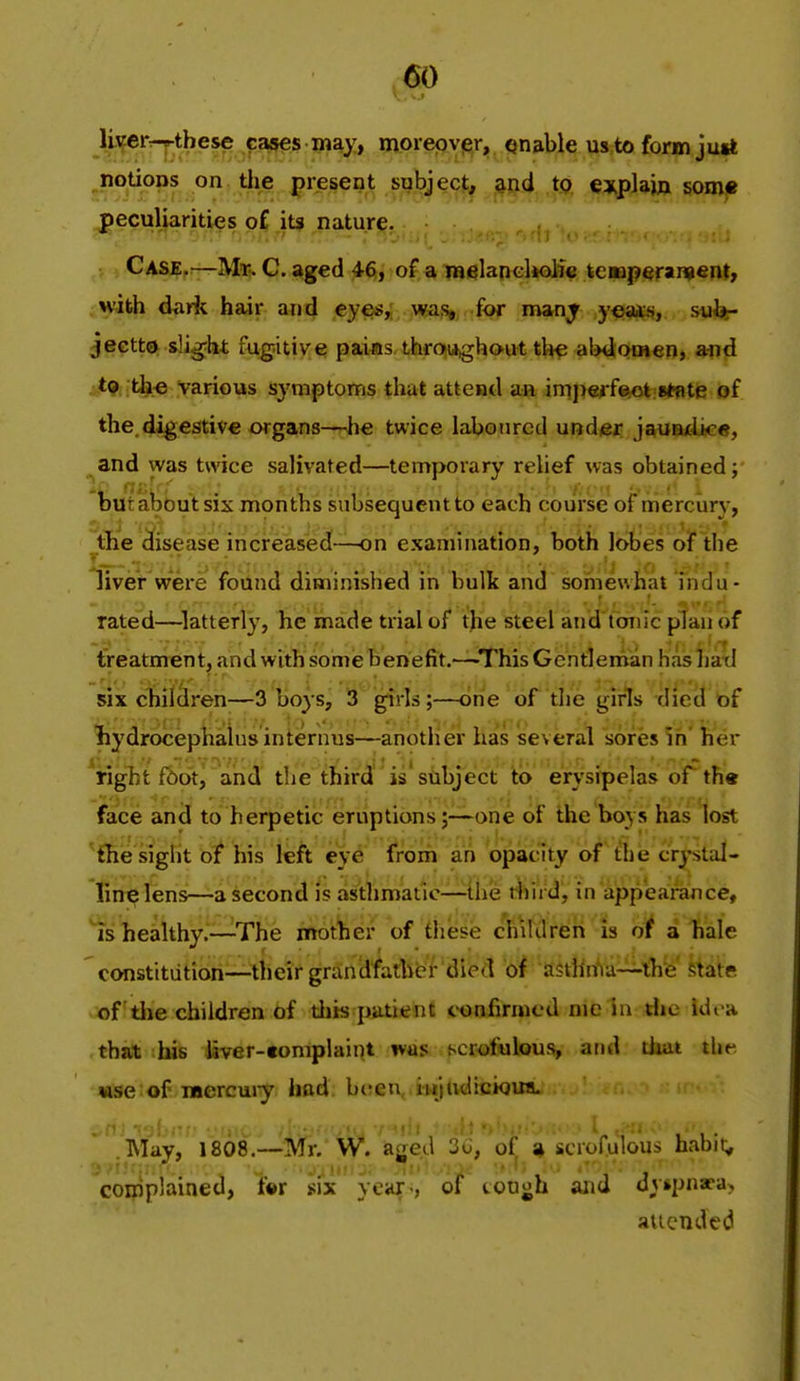 A^^'^i;^^*®*^ f a»es may, morepvj^r, enable us to form jurt ^notions on the present subject^ tp, explain some peculiarities of its nature. Case.—Mr. C. aged 46, of a melancliolfe tcoaperai^enf, with da A hair and cye«, was, for man^ .y€>*e«j, sMhr jectto slig;ht fugitive pai«s, throughout tl^ aWomen, and . *9 th.« various symptoms that attend an, iniperf^iBtflte of the. digestive organs—nhe twice laboured und^t: js^Bdice, ^and was twice salivated—temporary relief was obtained i feut about six months subsequent to each course of mercury, the disease increased—on examination, both lobes of the liver were found diminished in bulk and somewhat indu- rated—^latterly, he made trial of the steel and tonic plan of treatment, and with some benefit.—This Gentleman hashati six chilclren—3 boys, 3 girls;—one of the girls died of liydrocephaius internus—another has several sores in' her \ight f6ot, and the third is'subject to erysipelas ofth* face and to herpetic eruptionsone of the boys has lost ■^{hie sight bt his leh ey6 trom an opacity o^'tlie crystal- lin^ lens—a second is asthmatic—ilie t^ird', in appearance, is healthy.—The mother of these children is of a liale constitution—their grandfathe'f'died o^ aStHnVa—ib'e state of tlie children of tliis patient confirmed nie in die idi a that his liver-tomplaint ivus scrofulous, and tiiai the «.se of raercuiy had bt;eu, iujudiciouiL  .May, 1808.—Mr. W. aged 3u, of » scrofulous habit;, r;.>i!r:;; ■ I'M v. - p ^''U^ ' , ' i' complained, tw six year-, of couoh aiici dvipnaca, aiicnded