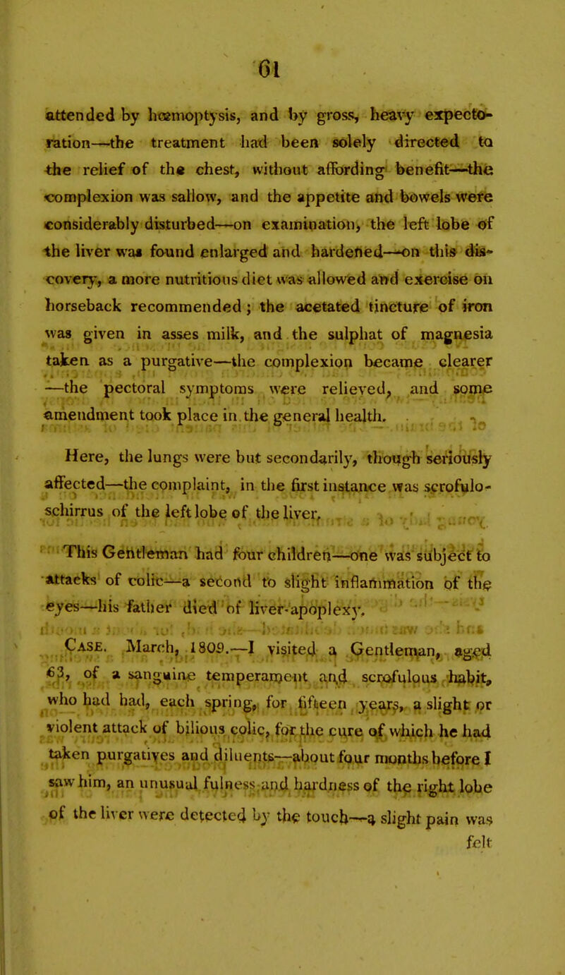 attended by hoamopt}sis, and by gross, heavy expectOK ration—the treatment had been solely directed to the relief of th« chest, witliout affording benefit—the -complexion was sallow, and the appetite and bowels were considerably disturbed—on examipation> th6 left lobe 0f the liver wm found enlarged and hardened—-on thv» dis* covcry, a more nutritious diet *v!as allowed a^d exercise on horseback recommended; the acetated tincture of iron was given in asses milk, and the sulphat of magnesia taken as a purgative—the complexion became clearer —the pectoral symptoms were relieved, and some emendment took place in die general health. Here, the lungs were but secondarily, though seriously affected—the complaint, in the first instance was scrofulo- schirrus of the left lobe of the liver, ,.„r,«,v • This Gehtleman had four children—one ^ys^iiibjlcC'fo Attacks of colic—a setortd fo slight ihflafrimatibn of tfe eyes—Ins father died*of Kvef-'a^cjpleji)-. ^ ' Case. March, 180fl.—I >i§ited ^ pentleitvin, «igie4 -,?f * sangiiine temperanjent d^i, scijofulpus 'h^bit, who had hatl, each spri n^ for. ^fifteen, ;y,^y^„ ^ slight or violent attack of bilious colic^ fpr^he cu>re which he had ^t^en purgatiyes and ^iluepj^;—^l^outfi^ur months before I s?iwhim, ap unufual,f\)lnes^;^ th^ right lobe of the liver were detected by the touch—* slight pain wa;? felt