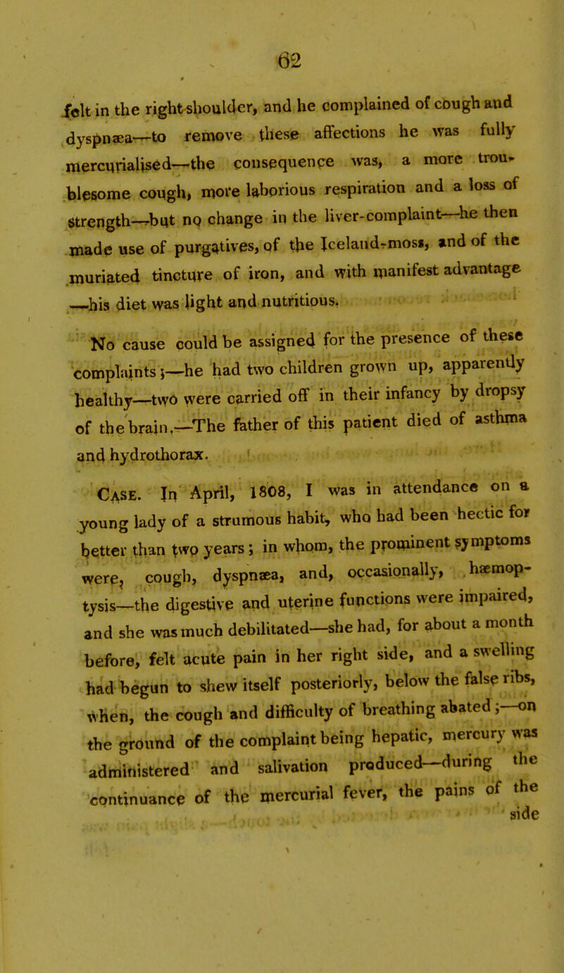 icltin the right shoulder, and he complained of cough and dyspnaea—to remove these affections he was fully mercnrialised—the consequenpe was, a more trou- blesome cough, more laborious respiration and a loss of Strength-^but no change in the liver-com plaint—he then made use of purg;^tives, of the Jcelandrmoss, and of the muri^ted tincture of iron, and with manifest advantage —his diet was light and nutritious, No cause could be assigned for the presence of these complaints;—he had two children grown up, apparently healthy—two were carried off in their infancy by dropsy of the brain,—The father of this patient died of asth^na and hydrothorax. Case. In April, 1808, I was in attendance on a ;young lady of a strumous habit, who had been hectic for better than two years; in whom, the prominent symptoms were, cough, dyspnaea, and, occasionally, haemop- tysis-the digestive 9ind uterine functions were impaired, and she was much debilitated-she had, for about a month before, felt acute pain in her right side, and a swelling had begun to shew itself posteriorly, below the false ribs, when, the cough and difficulty of breathing abated the ground of the complaint being hepatic, mercury was administered and salivation produced-during the continuance of the mercurial fever, the pains of the side