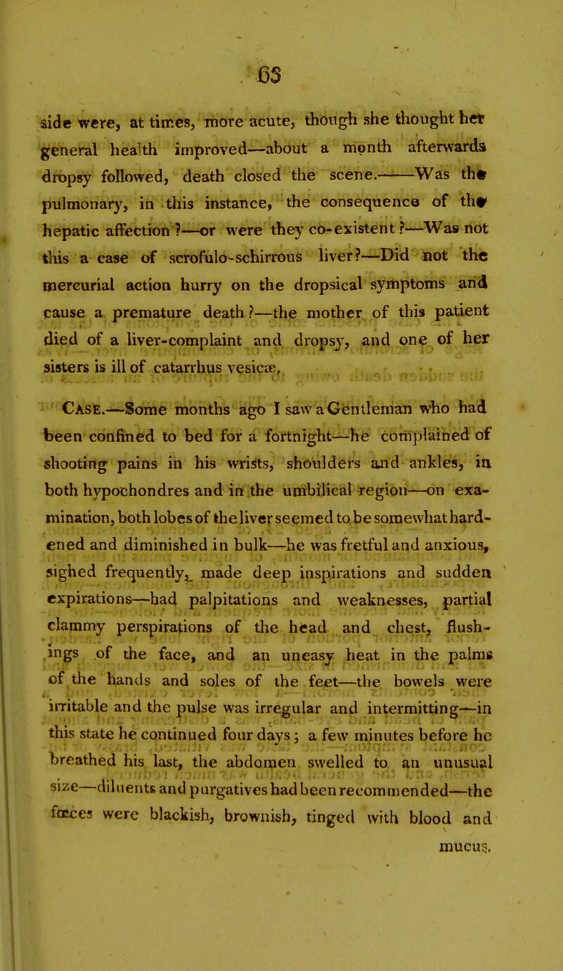 side were, at times, more acute, though she thought het 'gfeneral heaUh improved—about a month afterwards dropsy followed, death closed the scene. ^Was th« pulmonary, in this instance,''the'consequence of th^ hepatic affection ?—or were thej' co-existent ?—Wa» not this a case of scrofulo-schirrous liver?—Did not the oiercurial action hurry on the dropsical symptoms and cause a premature death ?—the mother of this patient died of a liver-complaint and dropsy, and one of her sisters is ill of catarrhus vesicae. Case.—Some months ago I saw a Gentleman who had been confined to bed for a fortnight—he complained of shooting pains in his wrists, shoulders and ankles, in both hypochondres and in the umbilical region—on exa- mination, both lobes of the liver seemed to be somewhat hard- ened and diminished in bulk—he was fretful and anxious, sighed frequently,^ made deep inspirations and sudden expirations—had palpitations and weaknesses, partial clammy perspirations of tbe.^hiead:,.,and^^ r^^y^h ,ings of the face, and an uneasy heat in the palms of^the hands and soles of the feet—the bowels were imtable and the pulse was irregular and intermitting—in this state he continued four days; a few minutes before he breathed his last, the abdomen swelled to an unusual size—diluents and purgatives had been recommended—the faces were blackish, brownish, tinged with blood and mucus.