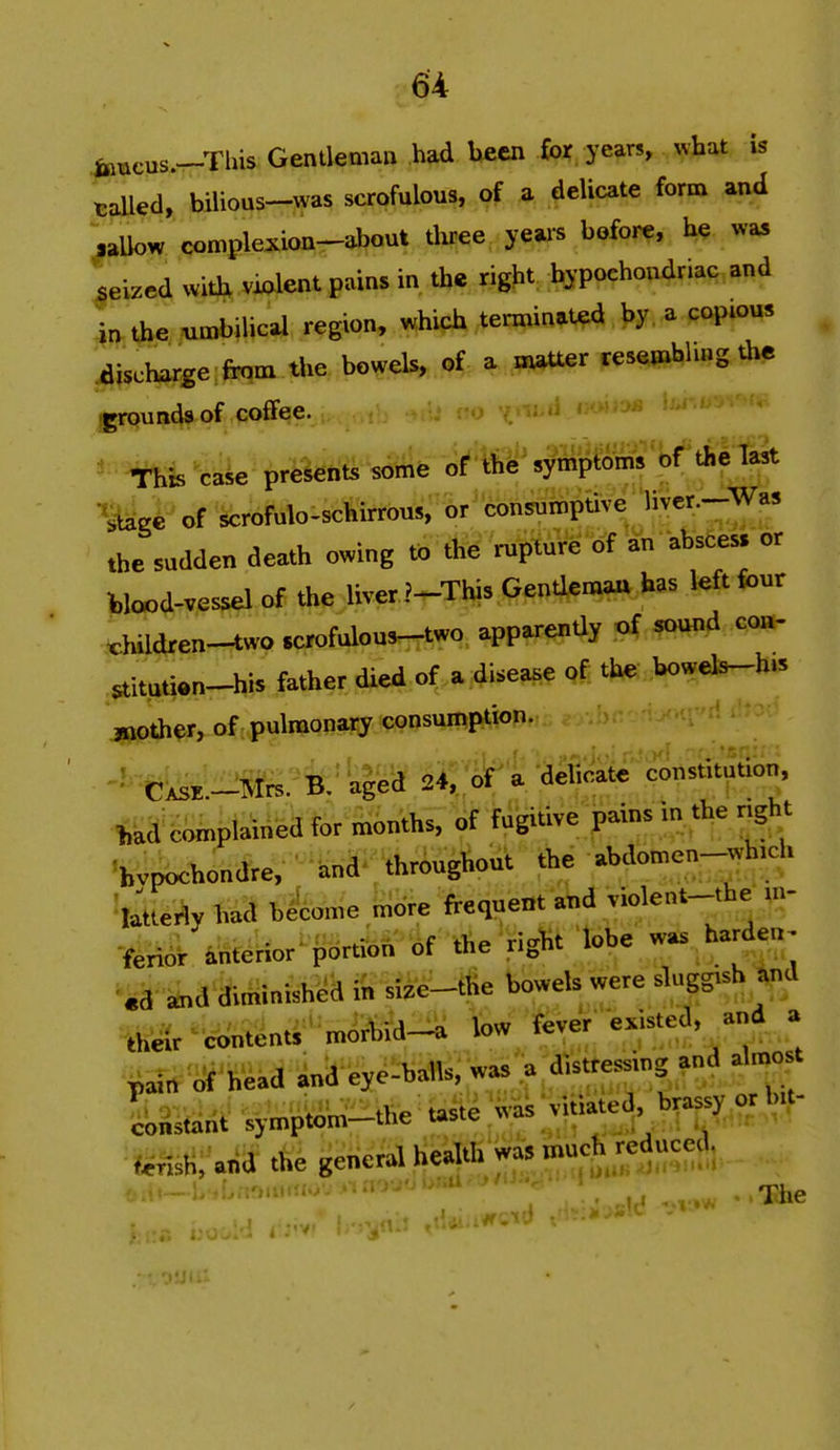 fcacus.—This Gentleman had been for yean, what is tailed, bilious-was scrofulous, of a delicate form and .allow complexion-about tliree yeare before, he »as seized with violent pains in the right hypochondriac and in. tbe «n.bilical region, which terminated by a coptous ^pch»r«e:ftqm the bowels, of a matter tesembWng d.e ^unds of coffee. ,.-.li'l This case presents some of the'syni^S'bf'tJie last •stegi' of scrofulo-schirrous, or consumpuve liver.-Was .he sudden death owing to the rupture of an absce» or Wood-vessel of the liver .'^This Gendematt has left four t,hildren-two Krofulous-two apparendy of sound co»- 5t,tnti.n-his father died of,a.disease ,f, the bowels-h.s mother, of pulmonary consumption. -''■«iir-5fe:-'k'aged 24., of a delicate constitution, ttJfeSini-tained for months, of fugitive pains in the r-ght 'bvpochondre, S>nd. throughout the abdomen-|^h,ch latteriy had become more frequent ahd violent-the in- ferior anterior portion of the right lobe w^. ha»lea- .a and diminished in size-the bowels were sluggish ^d .heir contents raorbid-a low fever existed, and a ^arrif head and eye-balls, was a distressing and alm<«t hsdAi ^inpiiW-the taste Vai vitiated brassy or bit- tf^isH; arid the general health was .nuch.reduced. ■■ - ' '.■•'(r.tin.->.- »iir.> ^ ^ The