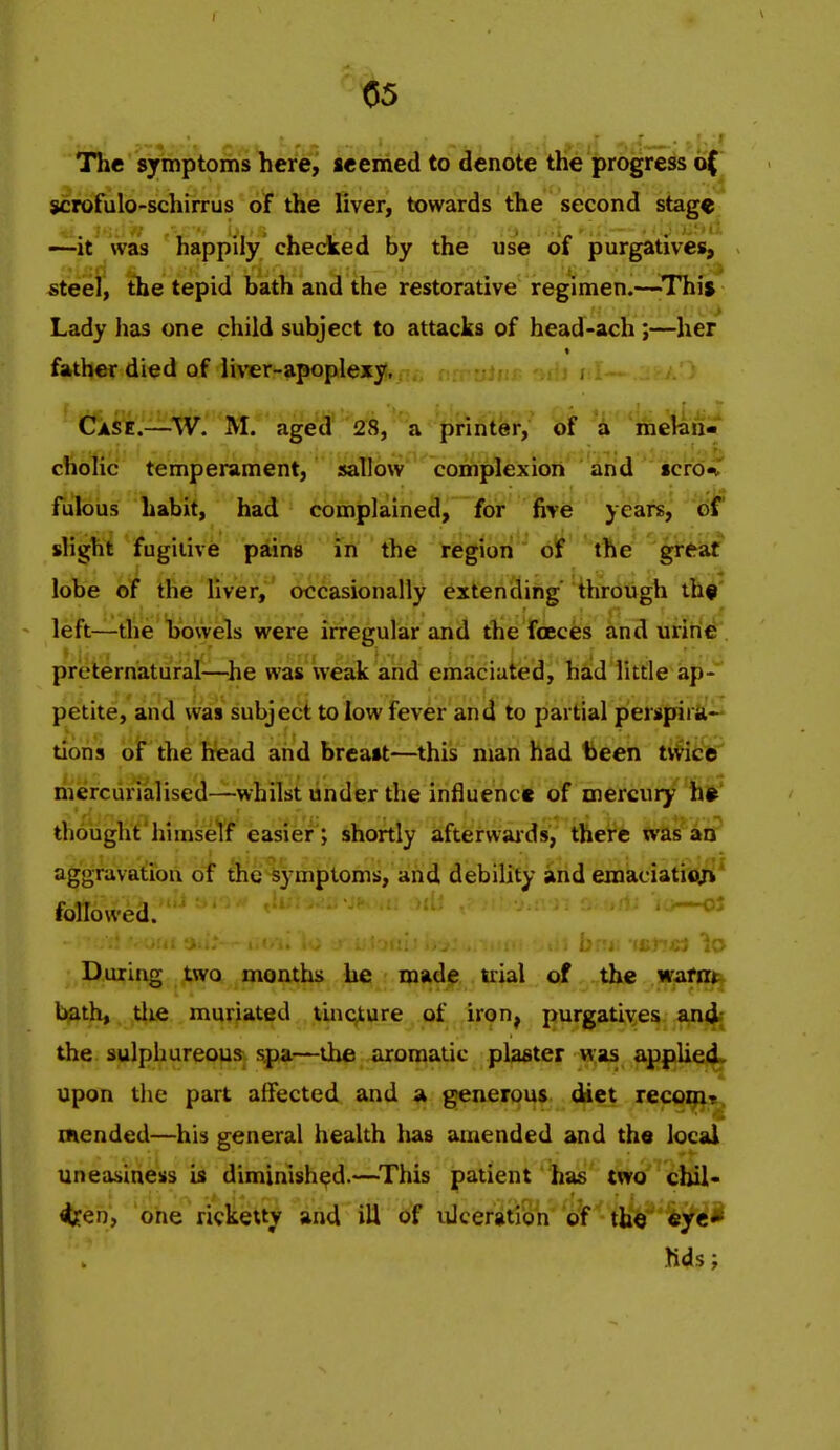 The symptoms here, seemed to denote the progress o( scrofulo-schirrus of the liver, towards the second stage —-it Was happily checked by the use of purgatives, steel, the tepid bath and the restorative regimen.—-This Lady lias one child subject to attacks of head-ach ;—her father died of liver-apoplexy, CfASE.—W. M. aged 28, a printer, of a melan- cholic temperament, sallow complexion and icrdW fulous habit, had complained, for five years, eif slight fugitive pains in the region bt the greaf lobe of the liver, occasionally extending' through thf left—the bowels were irregular and the foeces and urine preternatural—he was weak and emaciaiied, hiid little ap-' petite, and was subject to low fever and to partial perspira- tions blr the head and breast—^this nian had been tvVice mercurialised—whilst under the influence of mercury hj>' thought himself easier; shortly afterwaids, there was an aggravation of the symptoms, and debility and emaciatioj*' followed. ' . .^ . ., ... Lf. 4 x-: ii./ During two months he madip trial of the wafnt^ bjath, tlie muriated tincture of iron^ purgatives an4f the sulphureous sj>a—the aromatic plaster »;as applied, upon the part affected and a generous diet lecovfir^ mended—his general health has amended and the local uneasiness is diminished.—^This patient has two cbil- 4fen, one ricketty and ill of vUceratibn of th^' 'kyti Kds;