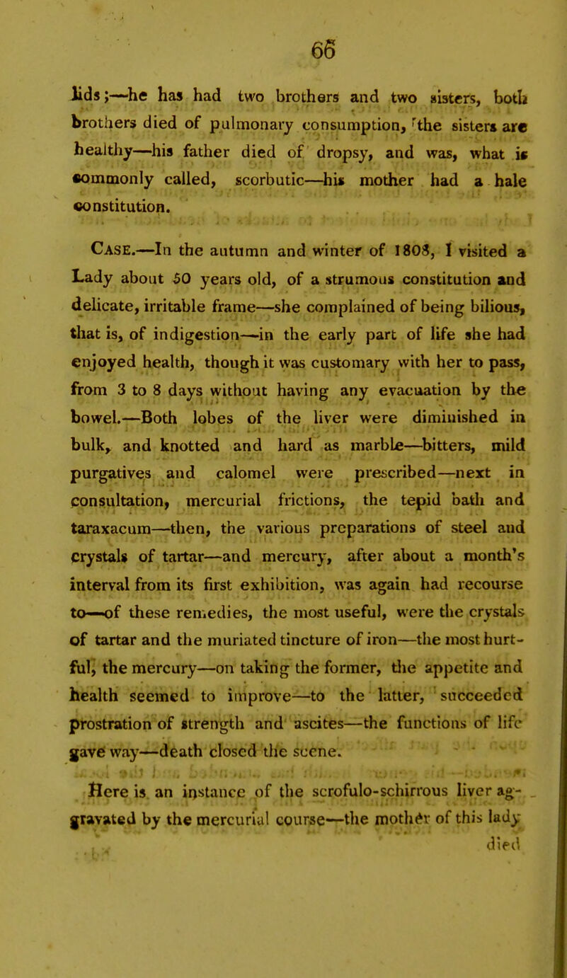 lids;—^he has had two brothers and two sisters, both brothers died of pulmonary consumption, ^the sister* are healthy—his father died of dropsy, and was, what is •ommonly called, scorbutic—his mother had a hale oonstitution. Case.—In the autumn and winter of 1808, I visited a Lady about 50 years old, of a strumous constitution and deUcate, irritable frame—she complained of being bilious, that is, of indigestion—in the early part of life she had enjoyed health, though it was customary with her to pass, from 3 to 8 days without having any evacuation by the bowel.—Both lobes of the liver were diminished in bulk, and knotted and hard as marble—^bitters, mild purgatives and calomel were prescribed—next in consultation, mercurial frictions, the tepid bath and taraxacum—then, the various preparations of steel and crystals of tartar—and mercury, after about a month's interval from its first exhibition, was again had recourse to—of these remedies, the most useful, were the crystals of tartar and the muriated tincture of iron—the mosthurt- fril, the mercury—on taking the foi-mer, tlie appetite and health seemed to improve—to the latter, ' succeeded prostration of strength and ascites—the functions of life gave way—death closed the scene. Jlere is an instance of the scrofulo-schirrous liver ag- , gravated by the mercurial course—the mother of this lad).- died