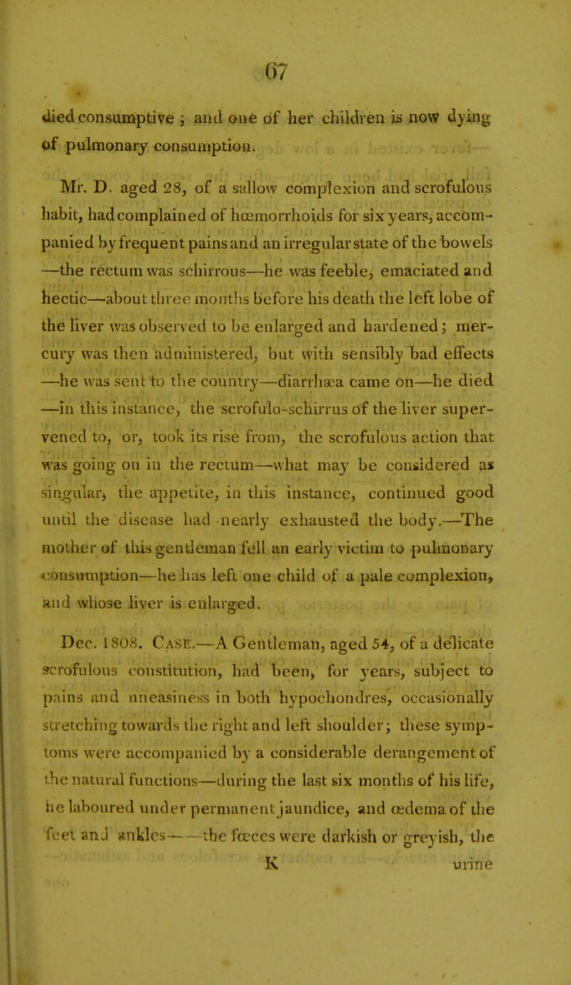 Uied consumptive j and one of her children is now dying of pulmonary consun^ption. Mr. D. aged 28, of a sallow complexion and scrofulous habit, had complained of hoemorrhoids for six years, accom- panied by frequent pains and an irregular state of the bowels —the rectum was schirrous—he was feeble, emaciated and hectic—about three months before his death the left lobe of the liver was observed to be enlarged and hardened; mer- cury was then administered) but with sensibly bad effects —he was sent to the country—diarrhaea came on—he died —in this instance, the scrofulo-schirrus of the liver super- vened to, or, took its rise from, the scrofulous action that was going- on in the rectum—what ma}' be considered as sinwularj the appetite, in this instance, continued good until the disease had nearly exhausted the body.—The mother of tliis gentleman fell an early victim to pulmonary <.tonsu'mption—he has left one child of a pale complexion, and whose liver is enhirg-ed. Dec. 1808. Case.—A Gentleman, aged 54, of a delicate scrofulous constitution, had been, for j^ears, subject to pains and uneasiness in both hypochondres, occasionally stretching towards the right and left shoulder; these symp- toms were accompanied by a considerable derangement of the natural functions—during the last six months of his life, he laboured under permanent jaundice, and oedema of the feet an J ankles the fccces were darkish or greyish, the K uiine