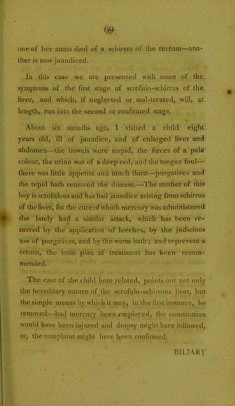 one of her aunts died of a scliirrns of the rectum—ano- ther is now jaundiced. In this case we are presented with some of the symptoms of the first stage of scrofulo-schiiTus of the Uver, and which, if neglected or mal-treated, will, at length, run into the second or confirmed stage. About six months ago., I visited a child eight years old, ill of jaundice, and of enlarged liver and ubdomen—the bowels were torpid, the foeces of a pale colour, the urine was of a deep red, and the tongue foul— there was little appetite and itluch thirst—purgatives and the tepid bath removed the disease.—The mother of this boy is scrofulous and has had jaundice arising from schirrus of the liver, for the cure of which mercury was administered she lately had a similar attack, which has been re- moved by the application of leeches, by the judicious use of purgatives, and by the warm bath ; and to prevent a return, the tonic plan of treatment has been recom- mended. The case of the chjld hero related, points out not only t]ie hereditary nature of the scrofulo-schirrous hyer, but the simple means by which it may, in the fii'st instance, be removed—had mercury been employee!, the constitution would have been injured and dropsy might have followed, or^ the complaint might have been confirmed, BILIARy