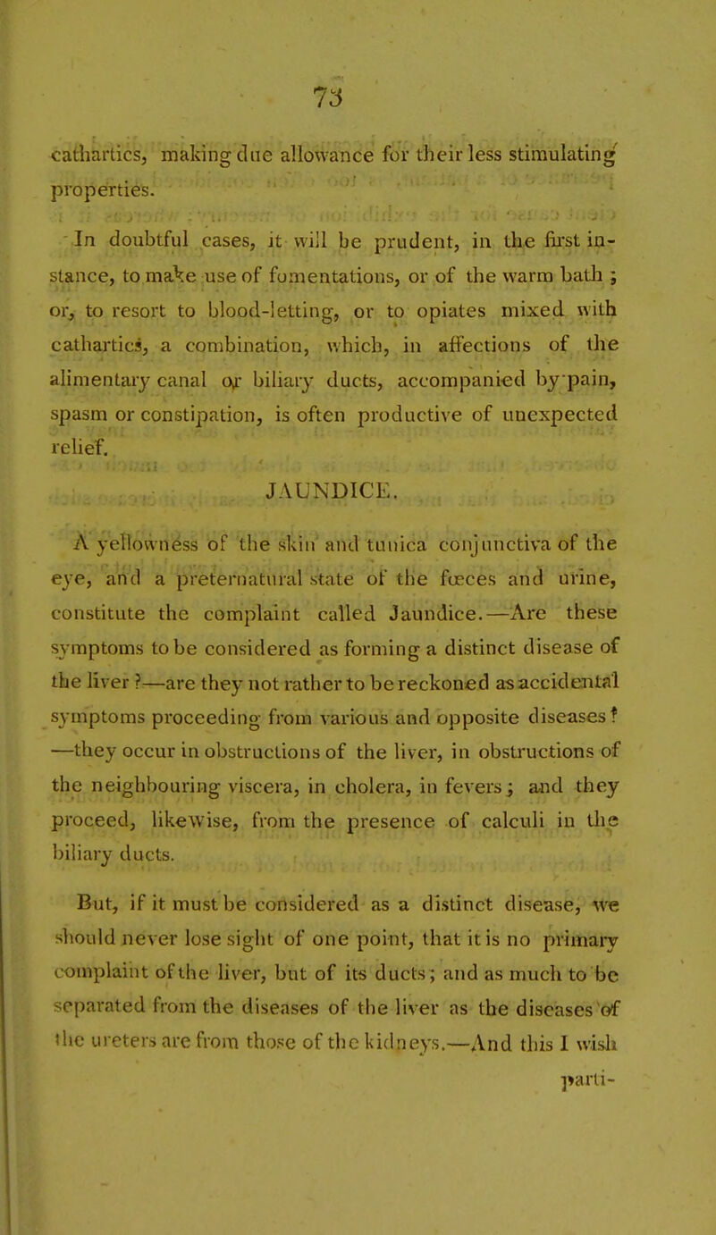 T6 cathartics, making dne allowance for their less stimulating properties. In doubtful cases, it will be prudent, in. the fii'st in- stance, to make use of fomentations, or of the warm batli; or, to resort to blood-letting, or to opiates mixed with cathartics, a combination, which, in affections of the alimentary canal Oyr biliary ducts, accompanied by pain, spasm or constipation, is often productive of unexpected relief, JAUNDICE. A yeltowrii^ss of the sltin and tunica conjunctiva of the eye, a'rtd a pre^ernatiiral state of tHe fceces and urine, constitute the complaint called Jaundice.—Are these symptoms to be considered as forming a distinct disease of the liver ?—are they not rather to be reckoned as accidental symptoms proceeding from various and opposite diseases? —they occur in obstructions of the liver, in obstructions of the neighbouring viscera, in cholera, in fevers j and they proceed, likewise, from the presence of calculi in tlie biliary ducts. But, if it must be considered as a distinct disease, we sliould never lose sight of one point, that it is no primaiy complaint of the liver, but of its ducts; and as much to be separated from the diseases of tbe 1 iver as the diseases'of the ureters are from tho.«;e of the kidneys.—And this I wisli parti-