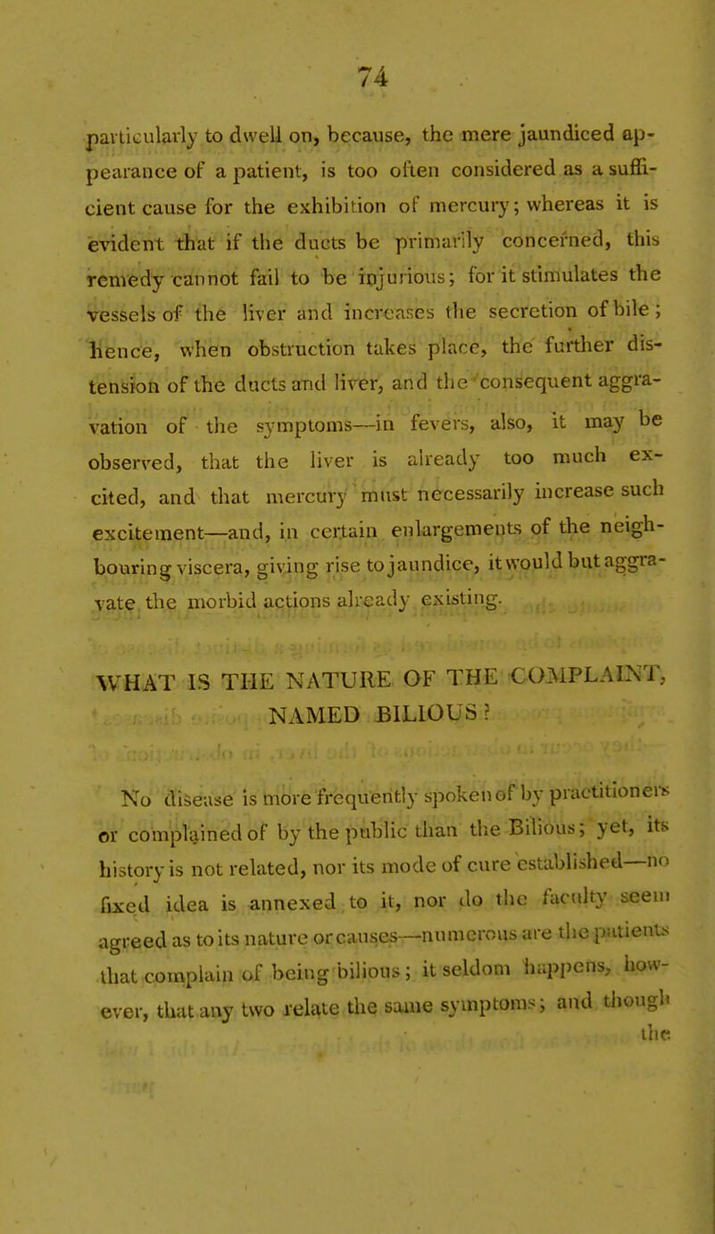 /4 particularly to dwell on, because, the mere jaundiced ap- pearance of a patient, is too often considered as a suffi- cient cause for the exhibition of mercurj'; whereas it is evident that if the ducts be primarily concerned, this remedy cannot fail to be ipjurious; for it stimulates the vessels of the liver and increases the secretion of bile; Hence, when obstruction takes place, the furtlier dis- ten^iioh of the ducts and lirer, and the-'consequent aggra- vation of the symptoms—in fevers, also, it may be observed, that the liver is already too much ex- cited, and that mercury must necessarily increase such excitement—and, in certain enlargements of the neigh- bouring viscera, giving rise to jaundice, it would but aggra- vate the morbid actions already existing. WHAT IS THE NATURE OF THE CO.MPLAl^iT, NAMED BILIOUS? No disease is mcire'frequently spokenof by practitioners or complained of by the public than the Bilious; yet, its history is not related, nor its mode of cure established—no fixed idea is annexed to it, nor do the faculty seem agreed as to its nature or causes—numerous are die patients diat complain of being bilious; it seldom happens, how- ever, that any two relate the same symptoms; and though the