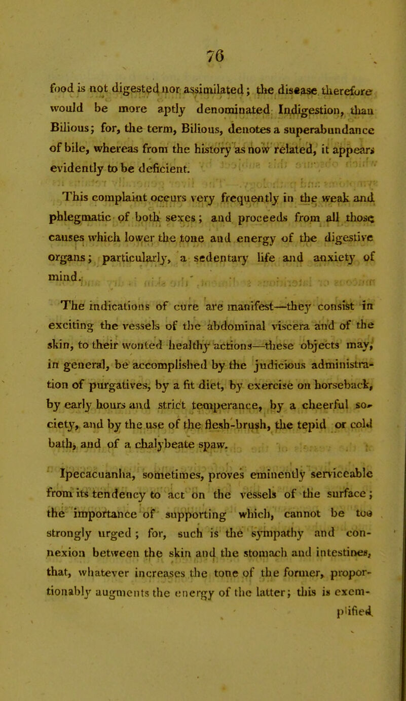 food is not digest94 ttor; assimilated; the dis«jisc therefore ivould be more aptly denominated Indigestion, tliau Bilious; for, the term. Bilious, denotes a superabundance of bile, whereas from the history as now related, it appeari evidently to be deficient. This complaint occurs vesry frequently in the weak ami phlegmatic pf both sexes; and proceeds from all thosQ causes which lower the tone and energy of the digestive organs; particularly, a sedentary life and anxiety of mind. The indications of cure are manifest—they consist in exciting the \'essels of the abdominal visciera and of the skin, to their wonted healthy actions—tliese objects may,^ in general, be accomplished by the judicious administra- tion of purgatives, by a fit diet, by exercise on horseback, by early hours and strict temperance, by a cheerful so- ciety, and by the use of the flesh-brush, the tepid or cold bath, and of a chalybeate spaw. ^' l^^ec'acuanha, sometimes, proves eminently serviceable from its tendency to act on the vessels of tlie surface; the importance of supporting which, cannot be too strongly urged; for, such is tlie s3'mpathy and con- nexion between the skin and the stomach and intestines, that, whatever increases the tone of the former, proper- tionably augments the energy of the latter; tliis is exem- plified.