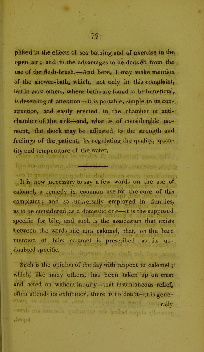 plified in Uie effects of sea-bathing and of exercise in the open air ; and in the advantages to be derived from the use of the flesh-brush.—^And here, J may make mention of the shower-bath, which, not only in this complaint, but in most others, where baths are found to be beneficial, is deser\ ingof attention—it is portable, simple in its con- struction, and easily erected in the chamber or anti- chamber of the sick—^and, wliat is of consideigble mo- ment, the shock may be adjusted to the strength and feelings of the, patient, by regulating the qu.ility, quan- tity and temperature of the water, It is now necessar}'to say a few words on the use of calomel, a remedy in. common use for ^e cure of this complaint; and so ;Univ^rsally employed in families, ajs to be considered as a donxestic one—it is the supposed specific for bile, and such is the association that exists between the words bile and calomel, that, on the bare mention o,f bile, calomel is prescribed as its un-^ doubted specitic. Such is the opinion of the day with respect to calomel; which, like many others, has been taken up on trust and acted on without inquiry'—that instantaneous relief, oflen attends its exhibition, Uiere is no doubt—it is gene- rally