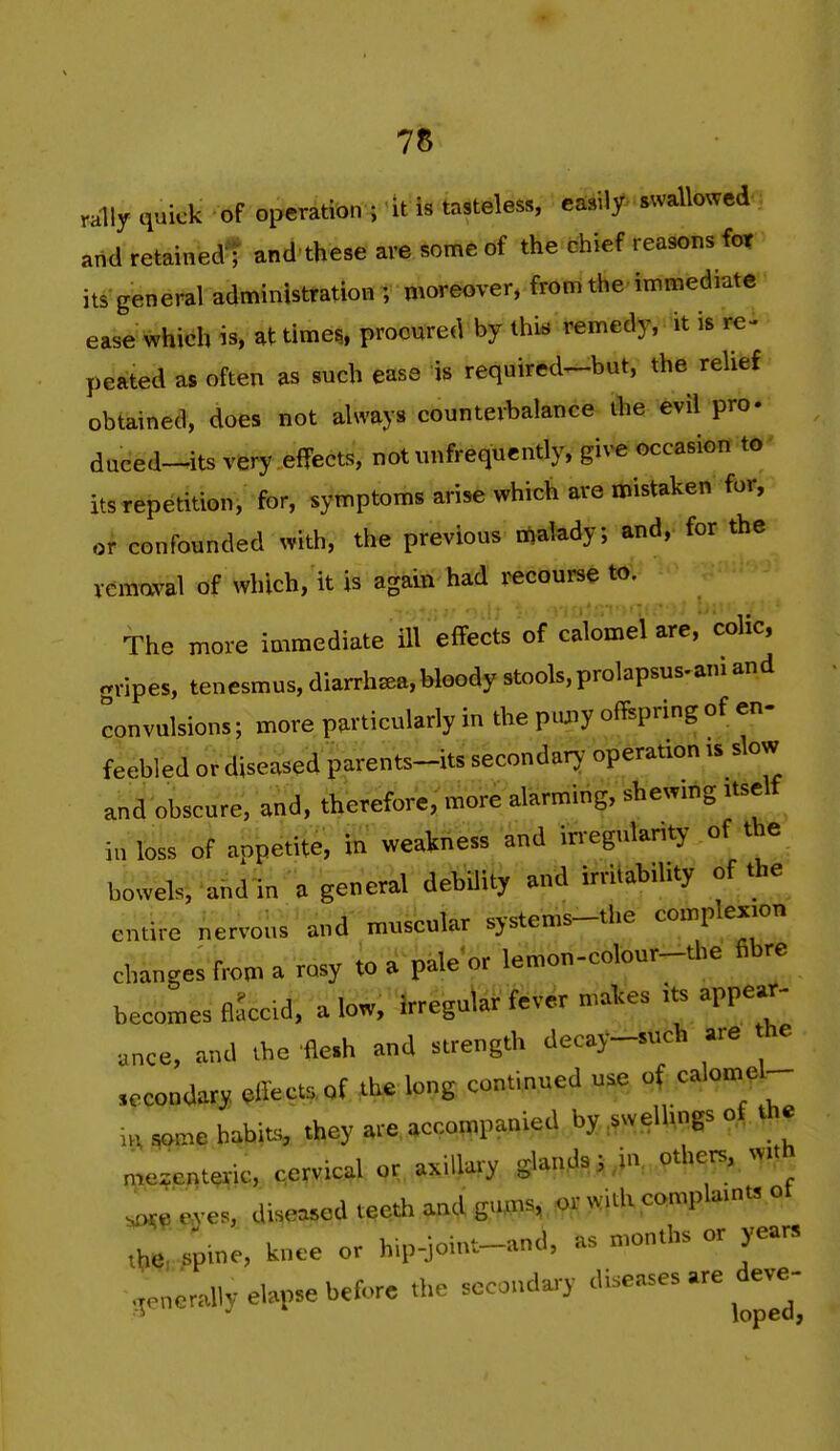 rally quick of operation ; it is tasteless, easily swallowed and retained^ and these are some of the chief reasons for it^'general administration ; moreover, from the imniediate ease which is, at times, procured by this remedy, it is re- peated as often as such ease is required^but, the relief obtained, does not always counterbalance ihe evil pro- dueed-^its very efFects, notunfrequcntly, give occasion to its repetition, for, symptoms arise which are mistaken for, or confounded with, the previous rtialady; and, for the vemaval of which, it is again had recourse to. The more immediate ill effects of calomel are, colic, gripes, tenesmus, diarrha^a,bloody stools,prolapsus.ani and convulsions; more particularly in the pujiy offspring of en- feebled or diseased parents-its secondary operation is slow and obscure, and, therefore, more alarming, shewmg itself iu loss of appetite, in weakness and irregularity' of the bowels, ahdm a general debUity and irritability of the entire nervous and muscular systems-the complexion changes from a rosy to a pale or lemon-colour-the fibre becomes flaccid, a low, Irregular f^ver makes its appear- ance, and the fle.h and strength decay-such are he secondary efiects of ib^ long continued u.e of calomel-- .,^me habits, they a.e, accompanied by ..wellings of the myenteric, cervical or axillary glands ^ .^'V others, vyith eyes, diseased teeth and guffis.^r with complaints ot .t.,. /pine, knee or hip,ioiut_and, as months or years -generally elapse before the secondary ^^^^^^ ^J^^^^