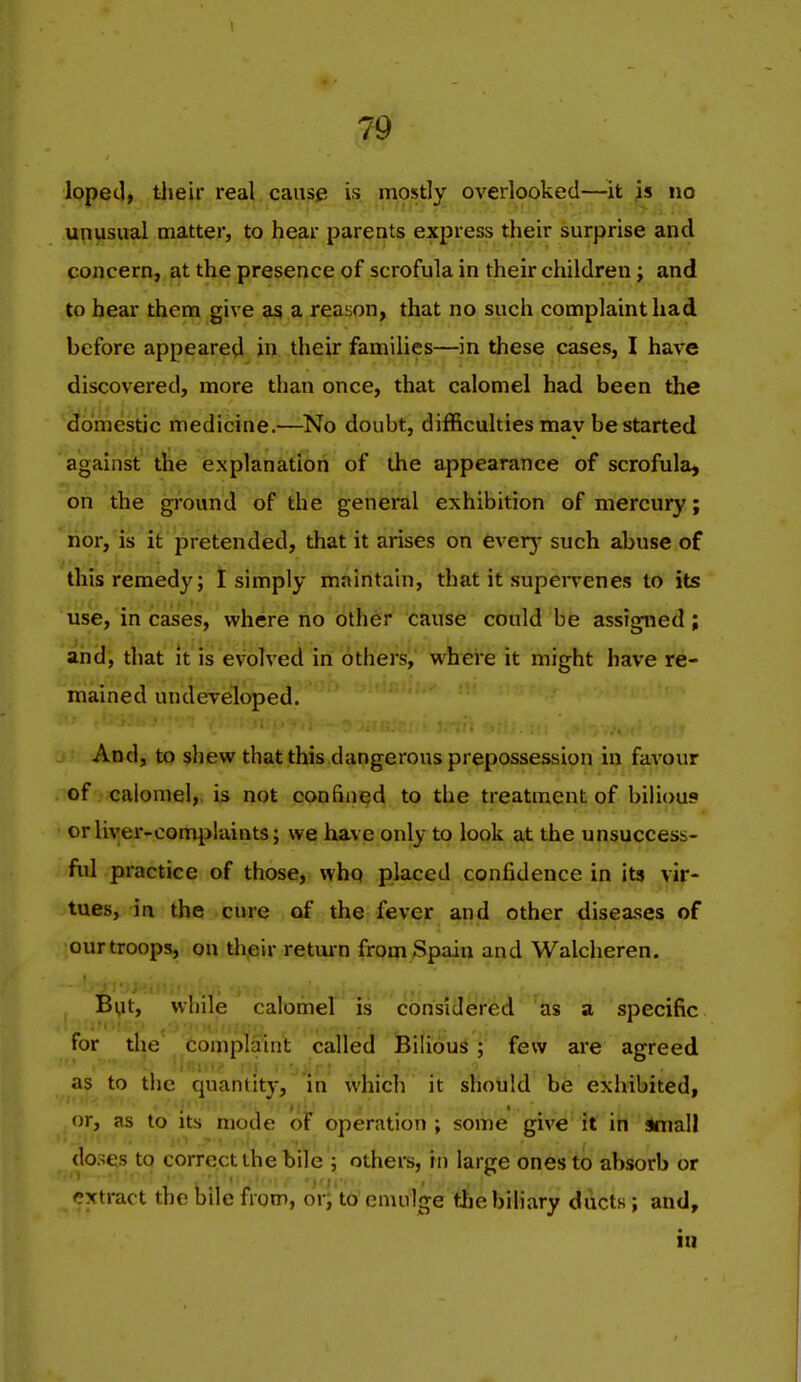 loped, their real causp is mostly overlooked—it is no unusual matter, to hear parents express their surprise and concern, at the presence of scrofula in their children; and to hear them give as a reason, that no such complaint had before appeared in their families—in these cases, I have discovered, more than once, that calomel had been the domestic medicine.—-No doubt, difficulties may be started against the explanation of the appearance of scrofula, on the ground of the general exhibition of mercury; ••'.'!'...'- iior,'is it pretended, that it arises on feverj- such abuse of this remedy; I simply maintain, that it supeiTenes to its use, incases, where no other cause could be assigned; and, that it is evolved in others, where it might have re- mained undeveloped. And, to shew that this dangerous prepossession in favour of calomel,, is not confined to the treatment of bihous orliyer-comijlaints; we have only to look at the unsuccess- fid practice of those, who placed confidence in its vir- tues, in the cure of the fever and other diseases of our troops, on their return from Spain and Walcheren. Byt, while calomel is considered as a specific for the complaint called Bilious; few are agreed as to the quantity, in which it should be exhibited, or, as to Its mode of operation ; some give it ih Small doses to correct the bile ; others, in large ones to absorb or extract the bile from, or;'to emulge tliebiHary ducts; and, ill