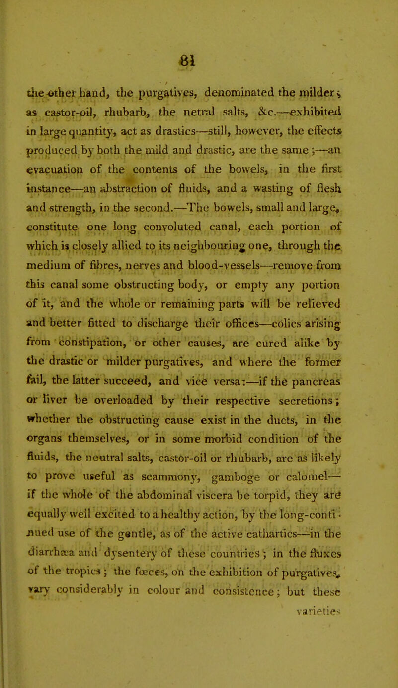 die^ther hand, the purgatives, denominated the milder ^ as caator-oi), rliubarb, the netinl salts, &:c.—exhibited in large quantity, act as drastics—^still, however, the effects produced by both the mild anxi drastic, are the same;—an evacuation of the contents of the bowels, in the fust instance—^an abstraction of fluids, and a wasting of flesh and strength, in the second.—^The bowels, small and large, constitute one lon^ convoluted canal, each portion of which is closely allied to its neighbouring one, through tlic. medium of fii)res, nerves and blood-vessels—remove from this canal some obstructing body, or empty any portion of it, and the whole or remaining parts will be relieved and better fitted to discharge their offices—c6lics arising from coristipatioii, or other causes, are cured alike by the drastic or milder purgatives, and w here the former fail, the latter succeed, and vice versa:—if the pancreas or liver be overloaded by their respective secretions; whether the obstructing cause exist in the ducts, in tlie organs themselves, or in some morbid condition of the fluids, the neutral salts, castor-oil or rhubarb, are as likely to prove useful as scammon}', gamboge or calomel— if the whole of the abdominal viscera be torpid, fhey it^ equally well excited to a healthy action, by the Tong-cohti i jiued use of the gentle, as of the active catliartics—in the diarrhtca and dysentery of these countries; in the fliuxes of the tropics; the foeces, on the exhibition of purgatives^ vary considerably in colour and consistence; but these varieties