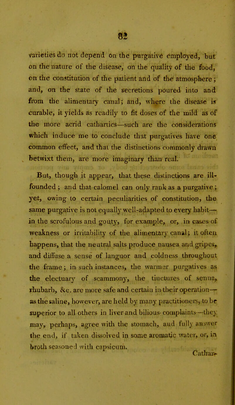 varieties do not depend on the purgative emplcjyed, but on the nature of the disease, on the quality of the food, on the constitution of the patient and of the atmosphere; and, on the state of the secretions poured into and from the alimentary canal; and, where the disease is curable, it yields as readily to fit doses of the mild as of the more acrid cathartics—such are the considerations which induce me to conclude that purgatives have one common effect, and that the distinctions commonly drawn betwixt them, are more imaginary than real. But, though it appear, that tliese distinctions are ill- founded ; and that calomel can only rank as a purgative; yet, owing to certain peculiarities of constitution, the same purgative is not equally well-adapted to every habit— in the scrofulous and gouty, for example, or, in cases of weakness or irritability of the alimentary canal; it often happens, that the neutral salts produce nausea and gripes,, and diffuse a sense of languor and coldness throughout the frame; in such instances, the warmer purgatives as the electuary of scammony, the tinctures of senna, rhubarb, &c. are more safe and certain in their operation— as the saline, however, are held by many practitionei*s, to be superior to all others in liver and bilious-complainu.—they may, perhaps, agree with the stomach, aud fully answer the end, if taken dissolved in some aromatic water, or, in brotlx seasoned with capsicum. Catliar^