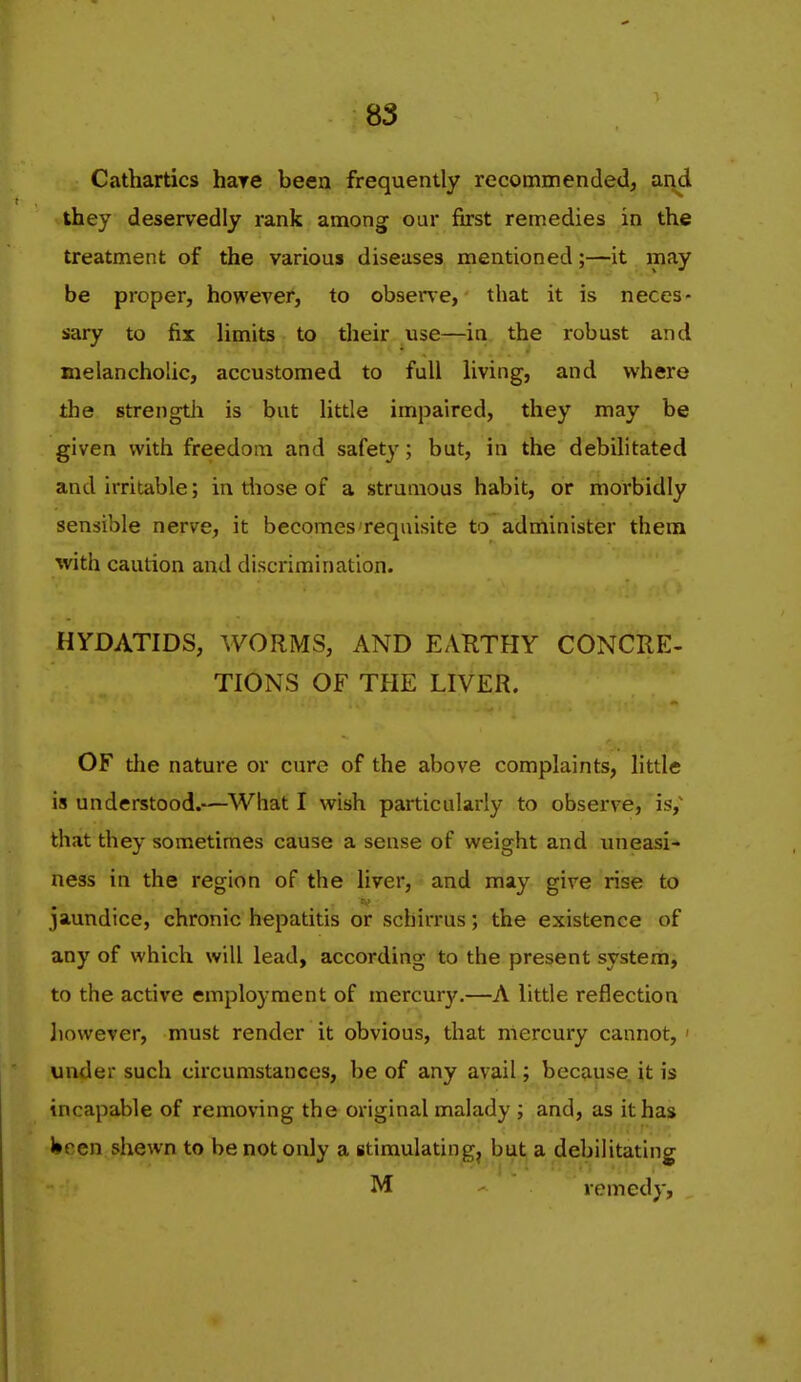 Cathartics hare been frequently recommended, and they deservedly rank among our first remedies in the treatment of the various diseases mentioned;—it may be proper, however, to ob9er\e, that it is neces- sary to fix limits to their use—in the robust and melancholic, accustomed to full living, and where the strengtii is but little impaired, they may be given with freedom and safety-; but, in the debihtated and irritable; in tliose of a strumous habit, or morbidly sensible nerve, it becomes requisite to administer them with caution and discrimination. HYDATIDS, WORMS, AND EAKTHY CONCRE- TIONS OF THE LIVER. OF the nature or cure of the above complaints, little is understood.—What I wish particularly to observe, is, that they sometimes cause a sense of weight and uneasi- ness in the region of the liver, and may give rise to jaundice, chronic hepatitis or scbirrus; the existence of any of which will lead, according to the present system, to the active employment of mercury.—A little reflection liowever, must render it obvious, that mercury cannot, < under such circumstances, be of any avail; because, it is incapable of removing the original malady ; and, as it has J»pen shewn to be not only a stimulating^ but a debilitating M remedy,