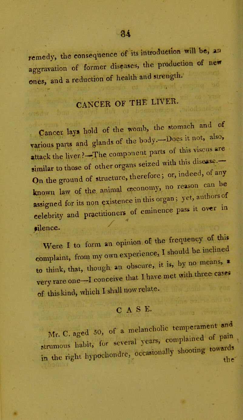 34 remedy, the consequence of its introduction wdl be, an aggravation of former diseases, the production of nen ones, and a reduction of health and strength. CANCER OF THE LIVEK. Cancer Uy. hold of the womb, the stomach and of varioas pam and gland, of the body.-Does it not. aUo. attack the Uver.?-The component part, of this v.scn, are rimilar to tho,e of other organs seized with th,s d,se«e.- On the ground of structure, therefore; or, .ndeed, of any known law of the animal .Bconomy. no reason can be assigned for its non existence in this organ; yet, authors of eelebrity and practitioners^ of eminence pass .t over filence. ^ Were I to farm an opinion of the frequency of tin. complaint, from my o.vn experience, I should hetnchned to t^ink, that, though an obscure, it is, by no n.ea « very rare one-I conceive d.at I have met w,th th.ee case, of this land, which I shall now relate. CASE. Mr C acted iO, of a melancholic temperament and TL for seveml years, complained of pam ctrumous habit, lor sevti* .) *oward^ in the right hypochondrc,,occasionally .hooung .o«a^^