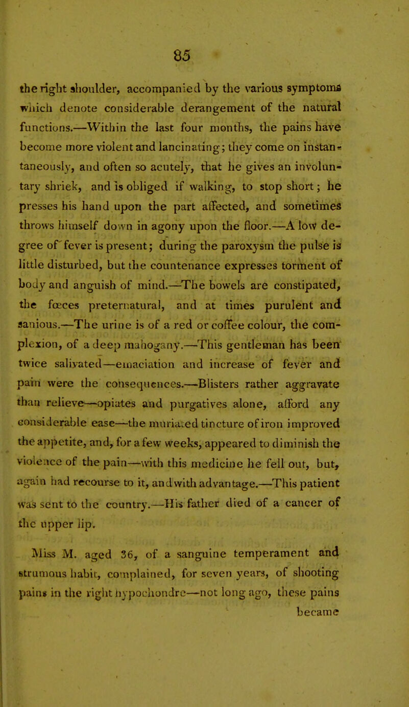 the light shoulder, accompanied by the various symptomfl which denote considerable derangement of the natural functions.—Within the last four months, the pains have become more violent and lancinating; they come on instane taneously, and often so acutely, that he gives an involun- tary shi'iek, and IS obliged if walking, to stop short; he presses his hand upon the part affected, and sometimes throws himself down in agony upon the floor.—A low de- gree of fever is present; during the paroxysm the pulse is little disturbed, but the countenance expresses torment of body and anguish of mind.—^The bowels are constipated, tlie fceces preternatural, and at times purulent and flanious.—The urine is of a red or coffee colour, the com- plexion, of a deep mahogany.—This gentleman has been twice salivated—emaciation and increase of fever and parri were the consequences.—Blisters rather aggravate than relieve—opiates and purgatives alone, afford any considerable ease—the muria.ed tincture of iron improved the appetite, and, for a few weeks, appeared to diminish the violence of the pain—with this medicine he fell out, but, again had recourse to it, and with ad vantage.—This patient was sent to the country,—His father died of a cancer of the upper iip. IMiss M. aged 36, of a sanguine temperament and strumous habit, complained, for seven years, of shooting pain* in the right iiypochondre—not long ago, these pains became