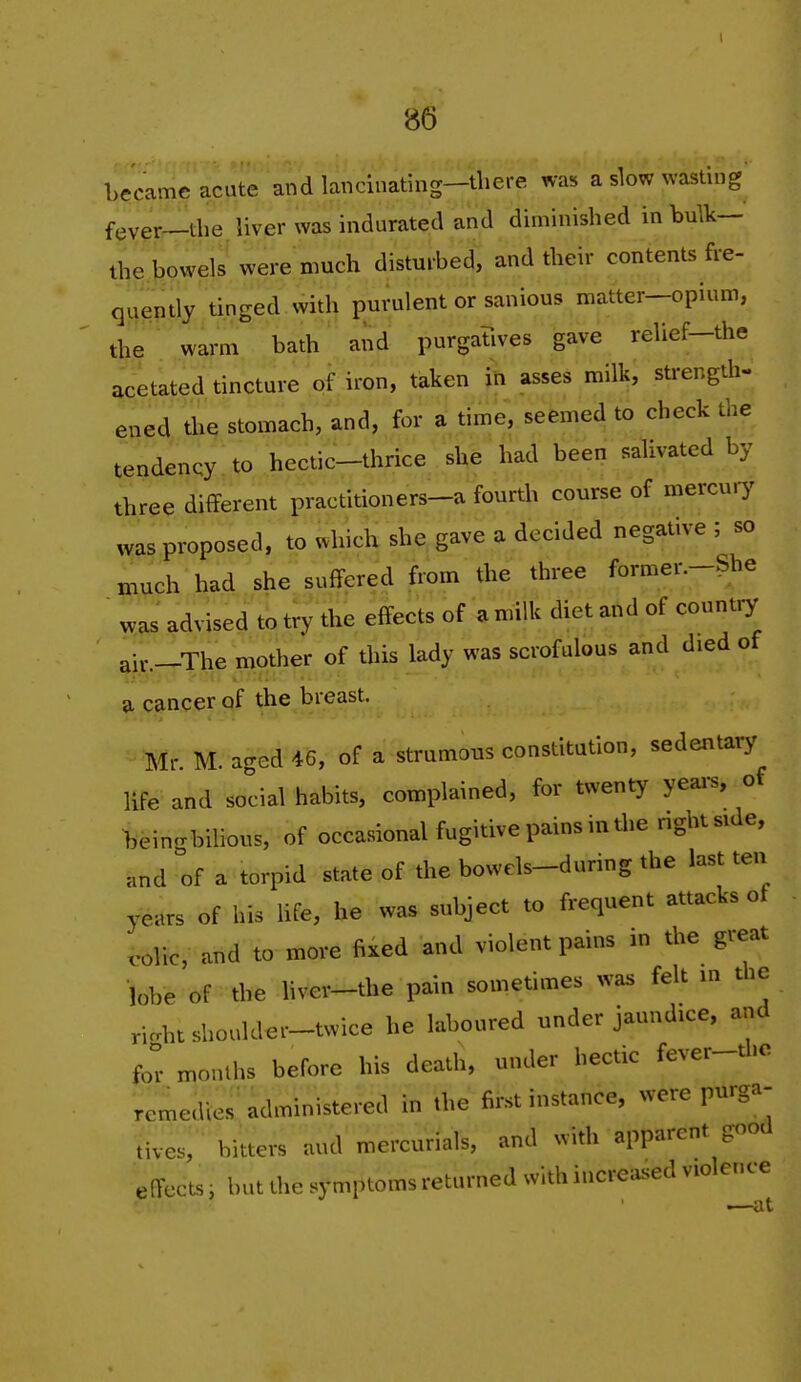 became acute and lancinating—there was a slow wasting fever—the liver was indurated and diminished in bulk— the bowels were much disturbed, and their contents fre- quently tinged with purulent or sanious matter-opium, the warm bath and purgatives gave relief-the acetated tincture of iron, taken in asses milk, strength- ened the stomach, and, for a time, seemed to check the tendency to hectic-thrice she had been salivated by three different practitioners-a fourth course of mercury was proposed, to which she gave a decided negative ; so much had she suffered from the three former.-She was advised to try the effects of a milk diet and of country air.-The mother of this lady was scrofulous and died of a cancer of the breast. Mr M an-ed 46, of a strumous constitution, sedentary life and social habits, complained, for twenty yeai-s, of >,eingbilious, of occasional fugitive pains in tlie nght side, and of a torpid state of the bowels-during the last ten years of his hfe, he was subject to frequent attacks of volic, and to more fixed and violent pains in the great lobe of the hver-the pain sometimes was felt m the richt shoulder-twice he laboured under jaundice, and for months before his death, under hectic fever-thc remedler^dministered in the first instance, were purga- tives, bitters and mercurials, and with apparent good effects i but the symptoms returned with increased violence .—at