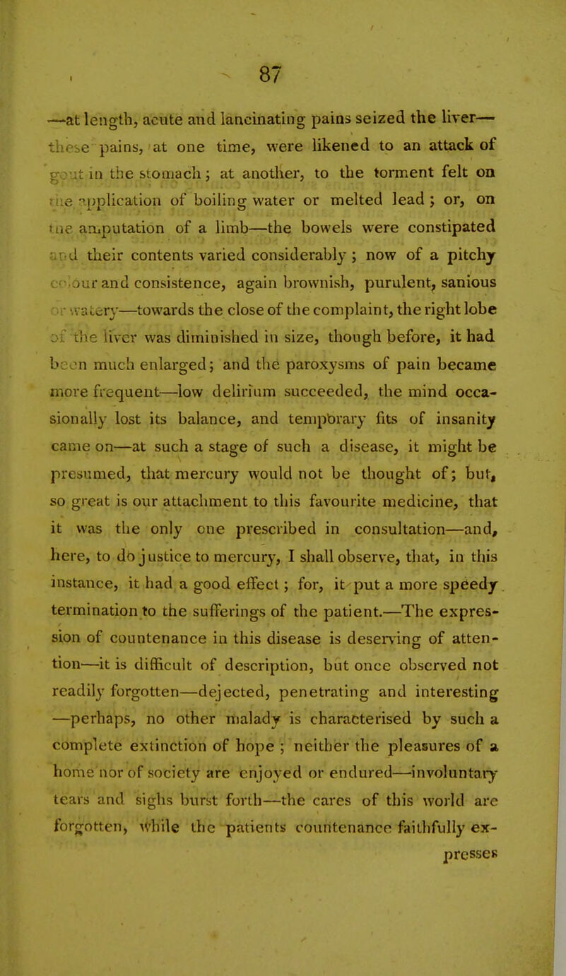 —at length, acute and lancinating pains seized the liver— these pains, at one time, were likened to an attack of 0 : ut in the stomach J at another, to the torment felt oa -application of boiling water or melted lead; or, on amputation of a limb—the bowels were constipated ••r d their contents varied considerably; now of a pitchy c'- our and consistence, again brownish, purulent, sanious '. aterj'—towards the close of the complaint, the right lobe 01 the liver was diminished in size, though before, it had been much enlarged; and the paroxysms of pain became more frequent—low delirium succeeded, the mind occa- sionally lost its balance, and tenipbrary fits of insanity came on—at such a stage of such a disease, it might be presumed, that mercury would not be thought of; but, so great is our attachment to this favourite medicine, that it was tlie only one prescribed in consultation—and, here, to do j ustice to mercury, I shall observe, that, in this instance, it had a good effect; for, it put a more speedy termination to the sufferings of the patient.—The expres- sion of countenance in this disease is deserving of atten- tion—it is difficult of description, but once observed not readily forgotten—dejected, penetrating and interesting —perhaps, no other malady is characterised by such a complete extinction of hope ; neither the pleasures of a home nor of society are enjoyed or endured—involuntaiy tears and sighs burst forth—the cares of this world are forjTotten, while the patients countenance faithfully ex- presses