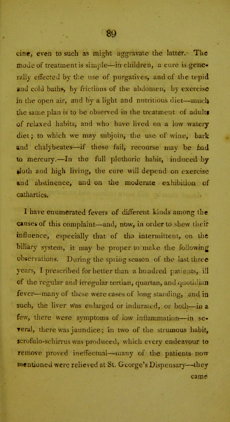 B9 cine, even to such as might aggravate the latter. The ihodeof treatment is simple—in children, a cure is gene* rally effected by the use of purgatives, and of the tepid gnd cold baths, by frictions of the abdomen, by exercise in the open air, and by a light and nutritious diet—much the same plan is to be obsei*ved in the treatment of adultf of relaxed habits, and who have lived on a low vvateiy diet; to which we may subjoin, the use of wine, bark and chalybeates—if these fail, recourse may be had to mercury.—In the full plethoric habit, induced by |loth and high living, the cure will depend on exercise and abstinence, and on tlie moderate exhibiiion of cathartics. I have enumerated fevers of difl'erent kinds among the causes of this complaint—and, now, in order to shew tlieif influence, especially that of tha intermittent, on tli6 biliary system, it may be proper to make the following observations. During the spring season of the last thre6 years, I prescribed for better than a hundred patients, ill cf the regular and irregular tertian, quartan, and quotidian fever—many of these were cases of long standing, and in such, the liver \Vas enlarged or indurated, or both—in a few, there were symptoms of low inflammation—in se- Terai, there was jaundice; in two of the strumous habit, scrofulo-schin-us was produced, which every endeavour to remove proved ineffectual—'Uiaiiy of the patients now mentioned were relieved at St. George's Dispensary—they came