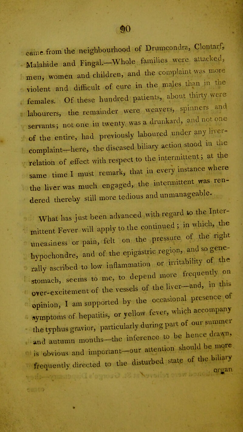 so ean,e from the neighbourhood of Drumcondra, Clontarf, Malahide and Fingal.-Whole families were attacked, men, women and children, and the complaint wa. more violent and difficult of cure in the males than m the females. Of these hundred patients, about thirty were labourers, the remainder were weavers, spinners and servants; not one in twenty., was a drunkard, and not one of the entire, had previously laboured under any hver- complaint-here, the diseased biliar, action stood in the relation of effect with respect to the intermittent; at the same time I must remark, drat iu every instance where the Uverwas much engaged, the intermittent was ren- dered thereby still more tedious and unmanageable. What has just been advanced with regard to the Inter- mittent Fever will apply to the continued ; in wh.ch, Uje uneasiness or pain, felt on the pressure of the nght hypochondre, and of the epigastric region, --^^f^' ascribed to low inflammation or initab.hty o th stomach, seems to me, to depend more f-l-''' , over-excitement of the vessels of the liver-and, m tlus opinion, I am supported by the occasional presence of . .ymptomsof hepatitis, or yellow fever, which accompany ,he typhus gravior, particularly during part of our summer and autumn months-thc inference to be hence drawn is obvious and important-our attention should be ...ore frequently directed to the d.sturbed state of the b.hary 1 ■' or'jan *