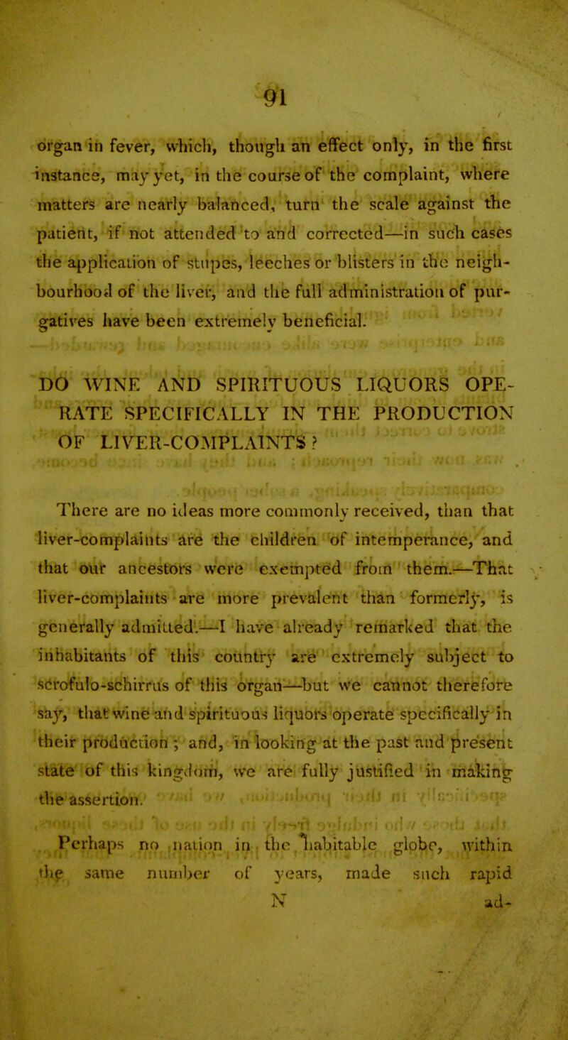 organ in fever, whicli, though an effect only, in the first instance, may yet, in the course of the complaint, where matters are nearly balanced, turn' the scale against the patient, if not attended to a'hd corrected—in such cases the ajjplicaiibn of stupes, leeches or blisters' in the neigh- bourhood of the livei-; and the full adTiiinistration of pur- gatii'cs have been extremely beneficial. DO WINE AND SPIRITUOUS LIQUORS OPE- RATE SPECIFICALLY IN THE PRODUCTION OF LIV^ER-COMPLAINTS ? There are no ideas more comnionlv received, than that liver-complAints are the children of interhpei^nce, and that our ancestors were cxempt(id from them.—That liver-complaints are more prevalent than formerly, is genei'ally admitted.^—I have already remarked that the inhabitants of this country are extremely subject to scrofulo-schirrus of tliis organ—but we cannot therefore sky, thatwlne and sfpirituous liquors operate spccifically Sn their production ; and, in looking at the past and present state of this kinorJorfi, we arei fully justified i-n making the assertion. Perhaps no.,nation , in . the .Ihabitable globe, within thp same number of years, made such rapid N ad-