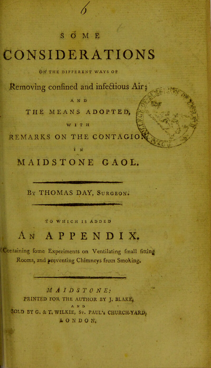 0 SOME CONSIDERATIONS OK THE DIFFERENT WAYS OF Removing; confined and infectious Air j AND .C- THE MEANS ADOPTED, WITH REMARKS ON THE CONTAGIOSA , -; i m MAIDSTONE GAOL. By THOMAS DAY, Surgeon. TO WHICH IS ADDED An APPENDIX. )r.taining fome Experiments on Ventilating fmall fitting Rooms, and preventing Chimneys from Smoking, MAIDSTONE: PRINTED FOR THE AUTHOR BY J. BLAKE, AND ' * ' . i? &OI.D BY G. &T. WILKIE, Sr. TAUL's CHURCH-YARD; fcONDON,