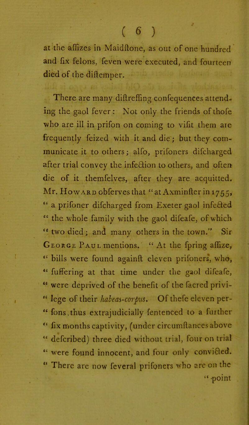 at the affizes in Maidftone, as out of one hundred and fix felons, feven were executed, and fourteen died of the diftemper. There are many diftreffing confequences attend- ing the gaol fever : Not only the friends of thofe who are ill in prifon on coming to vifit them are frequently feized with it and die; but they com- municate it to others; alfo, prifoners difcharged after trial convey the infection to others, and often die of it themfelves, after they are acquitted. Mr. Howard obfervesthat at Axminfter ^1755,  a prifoner difcharged from Exeter gaol infecled  the whole family with the gaol difeafe, of which  two died; and many others in the town. Sir George Paul mentions.  At the fpring affize,  bills were found againft eleven prifoners*, who,  fuffering at that time under the gaol difeafe,  were deprived of the benefit of the facred privi-  lege of their habeas-corpus. Of thefe eleven per-  fons.thus extrajudicially fentenced to a further  fix months captivity, (under circumftances above  defcribed) three died without trial, four on trial  were found innocent, and four only convifted.  There arc now feveral prifoners who are on the  point